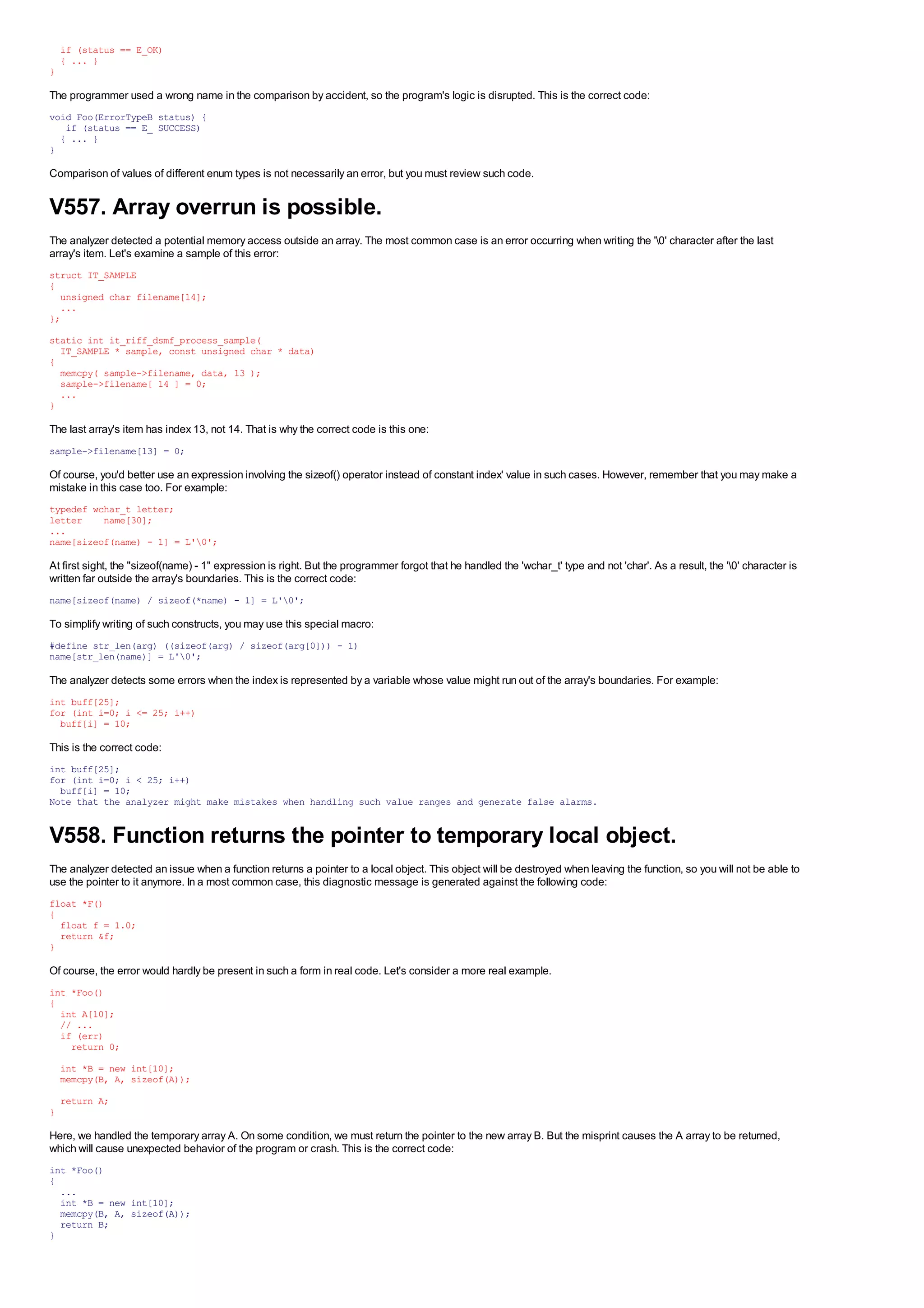 if (status == E_OK)
    { ... }
}

The programmer used a wrong name in the comparison by accident, so the program's logic is disrupted. This is the correct code:
void Foo(ErrorTypeB status) {
   if (status == E_ SUCCESS)
  { ... }
}

Comparison of values of different enum types is not necessarily an error, but you must review such code.


V557. Array overrun is possible.
The analyzer detected a potential memory access outside an array. The most common case is an error occurring when writing the '0' character after the last
array's item. Let's examine a sample of this error:
struct IT_SAMPLE
{
  unsigned char filename[14];
  ...
};
static int it_riff_dsmf_process_sample(
  IT_SAMPLE * sample, const unsigned char * data)
{
  memcpy( sample->filename, data, 13 );
  sample->filename[ 14 ] = 0;
  ...
}

The last array's item has index 13, not 14. That is why the correct code is this one:
sample->filename[13] = 0;

Of course, you'd better use an expression involving the sizeof() operator instead of constant index' value in such cases. However, remember that you may make a
mistake in this case too. For example:
typedef wchar_t letter;
letter    name[30];
...
name[sizeof(name) - 1] = L'0';

At first sight, the "sizeof(name) - 1" expression is right. But the programmer forgot that he handled the 'wchar_t' type and not 'char'. As a result, the '0' character is
written far outside the array's boundaries. This is the correct code:
name[sizeof(name) / sizeof(*name) - 1] = L'0';

To simplify writing of such constructs, you may use this special macro:
#define str_len(arg) ((sizeof(arg) / sizeof(arg[0])) - 1)
name[str_len(name)] = L'0';

The analyzer detects some errors when the index is represented by a variable whose value might run out of the array's boundaries. For example:
int buff[25];
for (int i=0; i <= 25; i++)
  buff[i] = 10;

This is the correct code:
int buff[25];
for (int i=0; i < 25; i++)
  buff[i] = 10;
Note that the analyzer might make mistakes when handling such value ranges and generate false alarms.


V558. Function returns the pointer to temporary local object.
The analyzer detected an issue when a function returns a pointer to a local object. This object will be destroyed when leaving the function, so you will not be able to
use the pointer to it anymore. In a most common case, this diagnostic message is generated against the following code:
float *F()
{
  float f = 1.0;
  return &f;
}

Of course, the error would hardly be present in such a form in real code. Let's consider a more real example.
int *Foo()
{
  int A[10];
  // ...
  if (err)
    return 0;
    int *B = new int[10];
    memcpy(B, A, sizeof(A));
    return A;
}

Here, we handled the temporary array A. On some condition, we must return the pointer to the new array B. But the misprint causes the A array to be returned,
which will cause unexpected behavior of the program or crash. This is the correct code:
int *Foo()
{
  ...
  int *B = new int[10];
  memcpy(B, A, sizeof(A));
  return B;
}
 