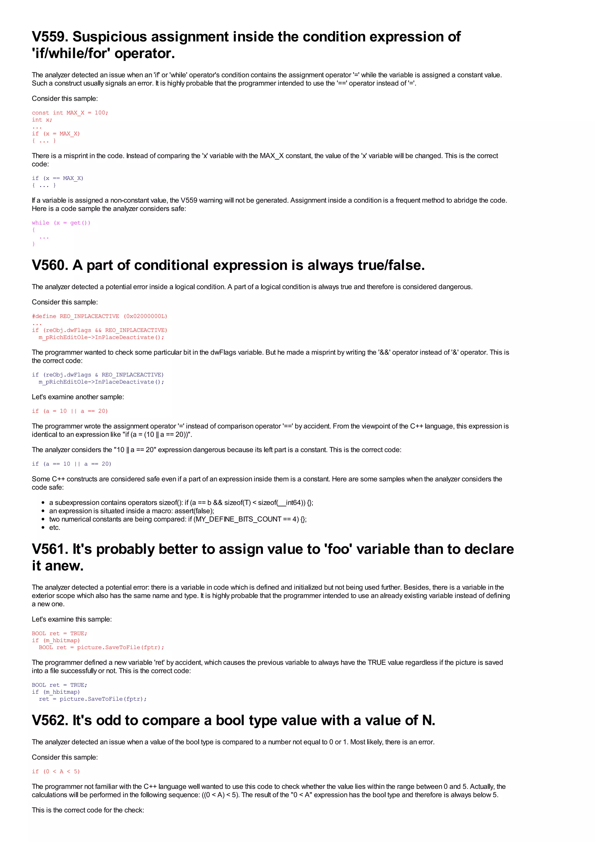 V559. Suspicious assignment inside the condition expression of
'if/while/for' operator.
The analyzer detected an issue when an 'if' or 'while' operator's condition contains the assignment operator '=' while the variable is assigned a constant value.
Such a construct usually signals an error. It is highly probable that the programmer intended to use the '==' operator instead of '='.
Consider this sample:
const int MAX_X = 100;
int x;
...
if (x = MAX_X)
{ ... }

There is a misprint in the code. Instead of comparing the 'x' variable with the MAX_X constant, the value of the 'x' variable will be changed. This is the correct
code:
if (x == MAX_X)
{ ... }

If a variable is assigned a non-constant value, the V559 warning will not be generated. Assignment inside a condition is a frequent method to abridge the code.
Here is a code sample the analyzer considers safe:
while (x = get())
{
  ...
}


V560. A part of conditional expression is always true/false.
The analyzer detected a potential error inside a logical condition. A part of a logical condition is always true and therefore is considered dangerous.
Consider this sample:
#define REO_INPLACEACTIVE (0x02000000L)
...
if (reObj.dwFlags && REO_INPLACEACTIVE)
  m_pRichEditOle->InPlaceDeactivate();

The programmer wanted to check some particular bit in the dwFlags variable. But he made a misprint by writing the '&&' operator instead of '&' operator. This is
the correct code:
if (reObj.dwFlags & REO_INPLACEACTIVE)
  m_pRichEditOle->InPlaceDeactivate();

Let's examine another sample:
if (a = 10 || a == 20)

The programmer wrote the assignment operator '=' instead of comparison operator '==' by accident. From the viewpoint of the C++ language, this expression is
identical to an expression like "if (a = (10 || a == 20))".
The analyzer considers the "10 || a == 20" expression dangerous because its left part is a constant. This is the correct code:
if (a == 10 || a == 20)

Some C++ constructs are considered safe even if a part of an expression inside them is a constant. Here are some samples when the analyzer considers the
code safe:
      a subexpression contains operators sizeof(): if (a == b && sizeof(T) < sizeof(__int64)) {};
      an expression is situated inside a macro: assert(false);
      two numerical constants are being compared: if (MY_DEFINE_BITS_COUNT == 4) {};
      etc.


V561. It's probably better to assign value to 'foo' variable than to declare
it anew.
The analyzer detected a potential error: there is a variable in code which is defined and initialized but not being used further. Besides, there is a variable in the
exterior scope which also has the same name and type. It is highly probable that the programmer intended to use an already existing variable instead of defining
a new one.
Let's examine this sample:
BOOL ret = TRUE;
if (m_hbitmap)
  BOOL ret = picture.SaveToFile(fptr);

The programmer defined a new variable 'ret' by accident, which causes the previous variable to always have the TRUE value regardless if the picture is saved
into a file successfully or not. This is the correct code:
BOOL ret = TRUE;
if (m_hbitmap)
  ret = picture.SaveToFile(fptr);


V562. It's odd to compare a bool type value with a value of N.
The analyzer detected an issue when a value of the bool type is compared to a number not equal to 0 or 1. Most likely, there is an error.
Consider this sample:
if (0 < A < 5)

The programmer not familiar with the C++ language well wanted to use this code to check whether the value lies within the range between 0 and 5. Actually, the
calculations will be performed in the following sequence: ((0 < A) < 5). The result of the "0 < A" expression has the bool type and therefore is always below 5.
This is the correct code for the check:
 