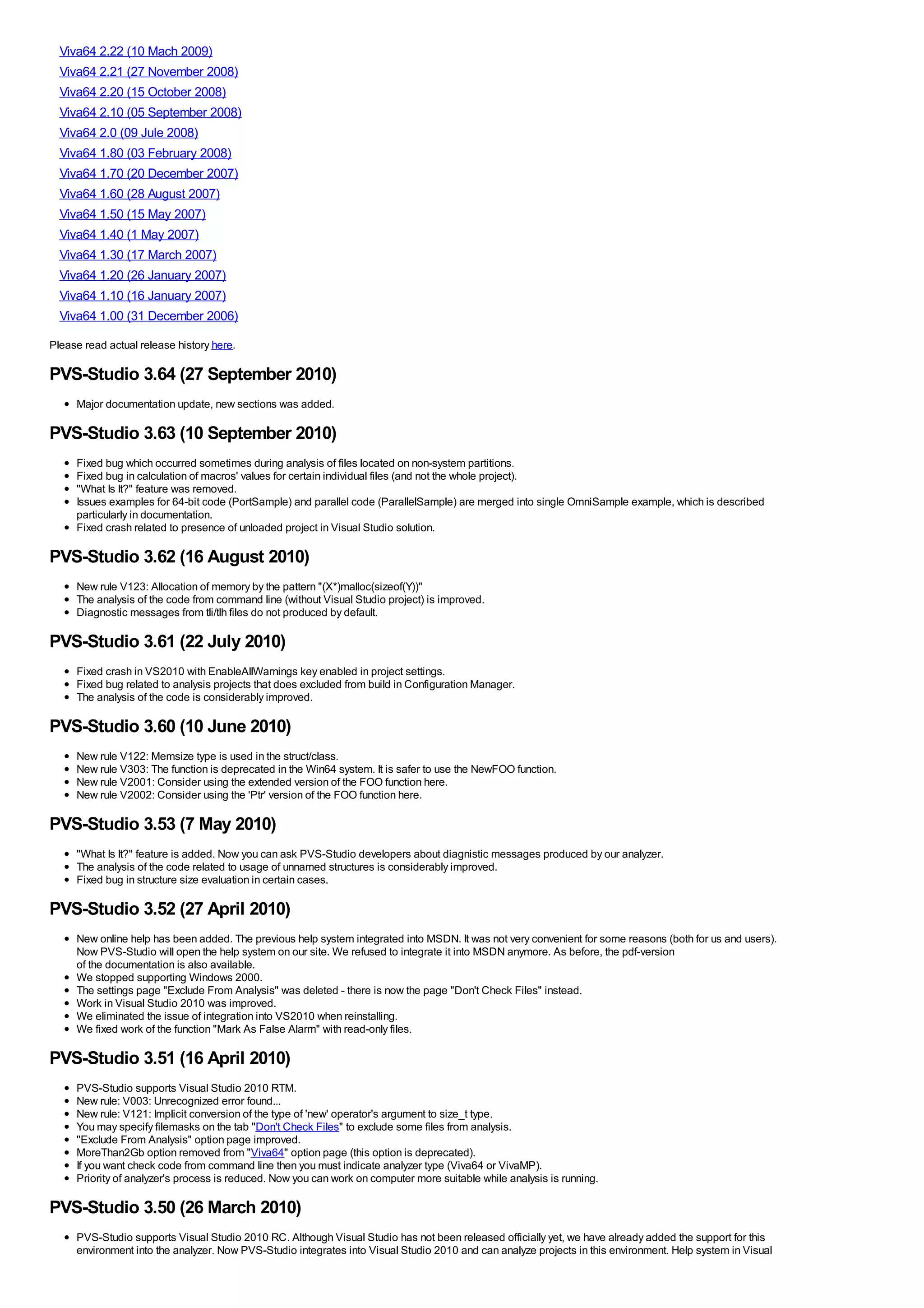 Viva64 2.22 (10 Mach 2009)
  Viva64 2.21 (27 November 2008)
  Viva64 2.20 (15 October 2008)
  Viva64 2.10 (05 September 2008)
  Viva64 2.0 (09 Jule 2008)
  Viva64 1.80 (03 February 2008)
  Viva64 1.70 (20 December 2007)
  Viva64 1.60 (28 August 2007)
  Viva64 1.50 (15 May 2007)
  Viva64 1.40 (1 May 2007)
  Viva64 1.30 (17 March 2007)
  Viva64 1.20 (26 January 2007)
  Viva64 1.10 (16 January 2007)
  Viva64 1.00 (31 December 2006)
Please read actual release history here.

PVS-Studio 3.64 (27 September 2010)
     Major documentation update, new sections was added.

PVS-Studio 3.63 (10 September 2010)
     Fixed bug which occurred sometimes during analysis of files located on non-system partitions.
     Fixed bug in calculation of macros' values for certain individual files (and not the whole project).
     "What Is It?" feature was removed.
     Issues examples for 64-bit code (PortSample) and parallel code (ParallelSample) are merged into single OmniSample example, which is described
     particularly in documentation.
     Fixed crash related to presence of unloaded project in Visual Studio solution.

PVS-Studio 3.62 (16 August 2010)
     New rule V123: Allocation of memory by the pattern "(X*)malloc(sizeof(Y))"
     The analysis of the code from command line (without Visual Studio project) is improved.
     Diagnostic messages from tli/tlh files do not produced by default.

PVS-Studio 3.61 (22 July 2010)
     Fixed crash in VS2010 with EnableAllWarnings key enabled in project settings.
     Fixed bug related to analysis projects that does excluded from build in Configuration Manager.
     The analysis of the code is considerably improved.

PVS-Studio 3.60 (10 June 2010)
     New rule V122: Memsize type is used in the struct/class.
     New rule V303: The function is deprecated in the Win64 system. It is safer to use the NewFOO function.
     New rule V2001: Consider using the extended version of the FOO function here.
     New rule V2002: Consider using the 'Ptr' version of the FOO function here.

PVS-Studio 3.53 (7 May 2010)
     "What Is It?" feature is added. Now you can ask PVS-Studio developers about diagnistic messages produced by our analyzer.
     The analysis of the code related to usage of unnamed structures is considerably improved.
     Fixed bug in structure size evaluation in certain cases.

PVS-Studio 3.52 (27 April 2010)
     New online help has been added. The previous help system integrated into MSDN. It was not very convenient for some reasons (both for us and users).
     Now PVS-Studio will open the help system on our site. We refused to integrate it into MSDN anymore. As before, the pdf-version
     of the documentation is also available.
     We stopped supporting Windows 2000.
     The settings page "Exclude From Analysis" was deleted - there is now the page "Don't Check Files" instead.
     Work in Visual Studio 2010 was improved.
     We eliminated the issue of integration into VS2010 when reinstalling.
     We fixed work of the function "Mark As False Alarm" with read-only files.

PVS-Studio 3.51 (16 April 2010)
     PVS-Studio supports Visual Studio 2010 RTM.
     New rule: V003: Unrecognized error found...
     New rule: V121: Implicit conversion of the type of 'new' operator's argument to size_t type.
     You may specify filemasks on the tab "Don't Check Files" to exclude some files from analysis.
     "Exclude From Analysis" option page improved.
     MoreThan2Gb option removed from "Viva64" option page (this option is deprecated).
     If you want check code from command line then you must indicate analyzer type (Viva64 or VivaMP).
     Priority of analyzer's process is reduced. Now you can work on computer more suitable while analysis is running.

PVS-Studio 3.50 (26 March 2010)
     PVS-Studio supports Visual Studio 2010 RC. Although Visual Studio has not been released officially yet, we have already added the support for this
     environment into the analyzer. Now PVS-Studio integrates into Visual Studio 2010 and can analyze projects in this environment. Help system in Visual
 