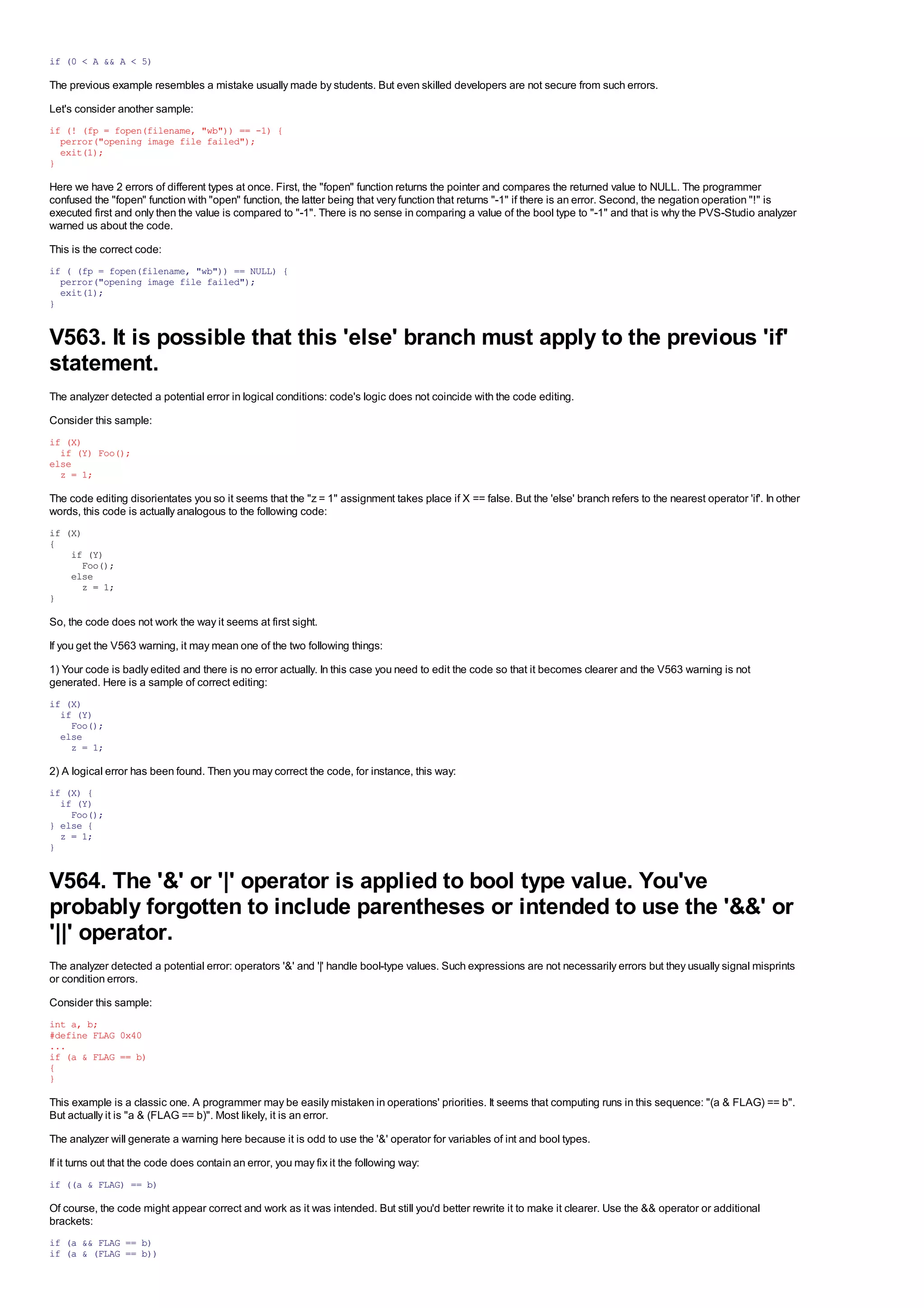 This is the correct code for the check:
if (0 < A && A < 5)

The previous example resembles a mistake usually made by students. But even skilled developers are not secure from such errors.
Let's consider another sample:
if (! (fp = fopen(filename, "wb")) == -1) {
  perror("opening image file failed");
  exit(1);
}

Here we have 2 errors of different types at once. First, the "fopen" function returns the pointer and compares the returned value to NULL. The programmer
confused the "fopen" function with "open" function, the latter being that very function that returns "-1" if there is an error. Second, the negation operation "!" is
executed first and only then the value is compared to "-1". There is no sense in comparing a value of the bool type to "-1" and that is why the PVS-Studio analyzer
warned us about the code.
This is the correct code:
if ( (fp = fopen(filename, "wb")) == NULL) {
  perror("opening image file failed");
  exit(1);
}


V563. It is possible that this 'else' branch must apply to the previous 'if'
statement.
The analyzer detected a potential error in logical conditions: code's logic does not coincide with the code editing.
Consider this sample:
if (X)
  if (Y) Foo();
else
  z = 1;

The code editing disorientates you so it seems that the "z = 1" assignment takes place if X == false. But the 'else' branch refers to the nearest operator 'if'. In other
words, this code is actually analogous to the following code:
if (X)
{
    if (Y)
      Foo();
    else
      z = 1;
}

So, the code does not work the way it seems at first sight.
If you get the V563 warning, it may mean one of the two following things:
1) Your code is badly edited and there is no error actually. In this case you need to edit the code so that it becomes clearer and the V563 warning is not
generated. Here is a sample of correct editing:
if (X)
  if (Y)
    Foo();
  else
    z = 1;

2) A logical error has been found. Then you may correct the code, for instance, this way:
if (X) {
  if (Y)
    Foo();
} else {
  z = 1;
}


V564. The '&' or '|' operator is applied to bool type value. You've
probably forgotten to include parentheses or intended to use the '&&' or
'||' operator.
The analyzer detected a potential error: operators '&' and '|' handle bool-type values. Such expressions are not necessarily errors but they usually signal misprints
or condition errors.
Consider this sample:
int a, b;
#define FLAG 0x40
...
if (a & FLAG == b)
{
}

This example is a classic one. A programmer may be easily mistaken in operations' priorities. It seems that computing runs in this sequence: "(a & FLAG) == b".
But actually it is "a & (FLAG == b)". Most likely, it is an error.
The analyzer will generate a warning here because it is odd to use the '&' operator for variables of int and bool types.
If it turns out that the code does contain an error, you may fix it the following way:
if ((a & FLAG) == b)

Of course, the code might appear correct and work as it was intended. But still you'd better rewrite it to make it clearer. Use the && operator or additional
brackets:
if (a && FLAG == b)
if (a & (FLAG == b))
 