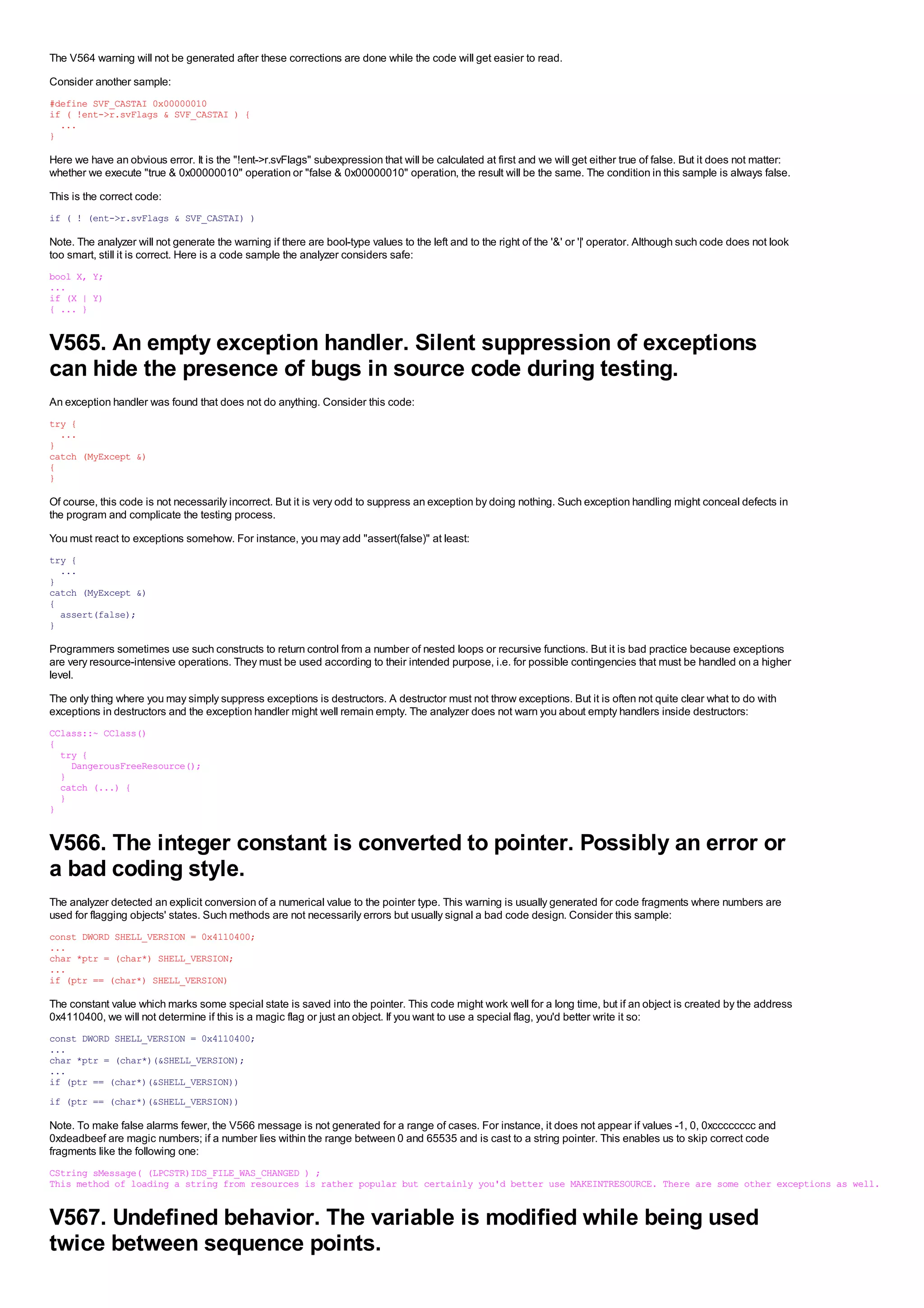 The V564 warning will not be generated after these corrections are done while the code will get easier to read.
Consider another sample:
#define SVF_CASTAI 0x00000010
if ( !ent->r.svFlags & SVF_CASTAI ) {
  ...
}

Here we have an obvious error. It is the "!ent->r.svFlags" subexpression that will be calculated at first and we will get either true of false. But it does not matter:
whether we execute "true & 0x00000010" operation or "false & 0x00000010" operation, the result will be the same. The condition in this sample is always false.
This is the correct code:
if ( ! (ent->r.svFlags & SVF_CASTAI) )

Note. The analyzer will not generate the warning if there are bool-type values to the left and to the right of the '&' or '|' operator. Although such code does not look
too smart, still it is correct. Here is a code sample the analyzer considers safe:
bool X, Y;
...
if (X | Y)
{ ... }


V565. An empty exception handler. Silent suppression of exceptions
can hide the presence of bugs in source code during testing.
An exception handler was found that does not do anything. Consider this code:
try {
  ...
}
catch (MyExcept &)
{
}

Of course, this code is not necessarily incorrect. But it is very odd to suppress an exception by doing nothing. Such exception handling might conceal defects in
the program and complicate the testing process.
You must react to exceptions somehow. For instance, you may add "assert(false)" at least:
try {
  ...
}
catch (MyExcept &)
{
  assert(false);
}

Programmers sometimes use such constructs to return control from a number of nested loops or recursive functions. But it is bad practice because exceptions
are very resource-intensive operations. They must be used according to their intended purpose, i.e. for possible contingencies that must be handled on a higher
level.
The only thing where you may simply suppress exceptions is destructors. A destructor must not throw exceptions. But it is often not quite clear what to do with
exceptions in destructors and the exception handler might well remain empty. The analyzer does not warn you about empty handlers inside destructors:
CClass::~ CClass()
{
  try {
    DangerousFreeResource();
  }
  catch (...) {
  }
}


V566. The integer constant is converted to pointer. Possibly an error or
a bad coding style.
The analyzer detected an explicit conversion of a numerical value to the pointer type. This warning is usually generated for code fragments where numbers are
used for flagging objects' states. Such methods are not necessarily errors but usually signal a bad code design. Consider this sample:
const DWORD SHELL_VERSION = 0x4110400;
...
char *ptr = (char*) SHELL_VERSION;
...
if (ptr == (char*) SHELL_VERSION)

The constant value which marks some special state is saved into the pointer. This code might work well for a long time, but if an object is created by the address
0x4110400, we will not determine if this is a magic flag or just an object. If you want to use a special flag, you'd better write it so:
const DWORD SHELL_VERSION = 0x4110400;
...
char *ptr = (char*)(&SHELL_VERSION);
...
if (ptr == (char*)(&SHELL_VERSION))
if (ptr == (char*)(&SHELL_VERSION))

Note. To make false alarms fewer, the V566 message is not generated for a range of cases. For instance, it does not appear if values -1, 0, 0xcccccccc and
0xdeadbeef are magic numbers; if a number lies within the range between 0 and 65535 and is cast to a string pointer. This enables us to skip correct code
fragments like the following one:
CString sMessage( (LPCSTR)IDS_FILE_WAS_CHANGED ) ;
This method of loading a string from resources is rather popular but certainly you'd better use MAKEINTRESOURCE. There are some other exceptions as well.


V567. Undefined behavior. The variable is modified while being used
twice between sequence points.
 