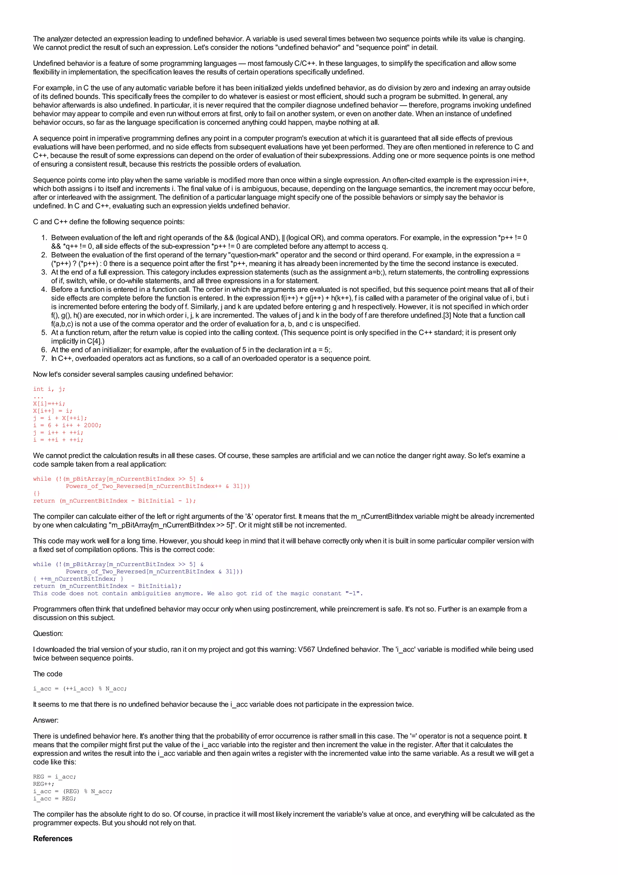 The analyzer detected an expression leading to undefined behavior. A variable is used several times between two sequence points while its value is changing.
We cannot predict the result of such an expression. Let's consider the notions "undefined behavior" and "sequence point" in detail.
Undefined behavior is a feature of some programming languages — most famously C/C++. In these languages, to simplify the specification and allow some
flexibility in implementation, the specification leaves the results of certain operations specifically undefined.
For example, in C the use of any automatic variable before it has been initialized yields undefined behavior, as do division by zero and indexing an array outside
of its defined bounds. This specifically frees the compiler to do whatever is easiest or most efficient, should such a program be submitted. In general, any
behavior afterwards is also undefined. In particular, it is never required that the compiler diagnose undefined behavior — therefore, programs invoking undefined
behavior may appear to compile and even run without errors at first, only to fail on another system, or even on another date. When an instance of undefined
behavior occurs, so far as the language specification is concerned anything could happen, maybe nothing at all.
A sequence point in imperative programming defines any point in a computer program's execution at which it is guaranteed that all side effects of previous
evaluations will have been performed, and no side effects from subsequent evaluations have yet been performed. They are often mentioned in reference to C and
C++, because the result of some expressions can depend on the order of evaluation of their subexpressions. Adding one or more sequence points is one method
of ensuring a consistent result, because this restricts the possible orders of evaluation.
Sequence points come into play when the same variable is modified more than once within a single expression. An often-cited example is the expression i=i++,
which both assigns i to itself and increments i. The final value of i is ambiguous, because, depending on the language semantics, the increment may occur before,
after or interleaved with the assignment. The definition of a particular language might specify one of the possible behaviors or simply say the behavior is
undefined. In C and C++, evaluating such an expression yields undefined behavior.
C and C++ define the following sequence points:
  1. Between evaluation of the left and right operands of the && (logical AND), || (logical OR), and comma operators. For example, in the expression *p++ != 0
     && *q++ != 0, all side effects of the sub-expression *p++ != 0 are completed before any attempt to access q.
  2. Between the evaluation of the first operand of the ternary "question-mark" operator and the second or third operand. For example, in the expression a =
     (*p++) ? (*p++) : 0 there is a sequence point after the first *p++, meaning it has already been incremented by the time the second instance is executed.
  3. At the end of a full expression. This category includes expression statements (such as the assignment a=b;), return statements, the controlling expressions
     of if, switch, while, or do-while statements, and all three expressions in a for statement.
  4. Before a function is entered in a function call. The order in which the arguments are evaluated is not specified, but this sequence point means that all of their
     side effects are complete before the function is entered. In the expression f(i++) + g(j++) + h(k++), f is called with a parameter of the original value of i, but i
     is incremented before entering the body of f. Similarly, j and k are updated before entering g and h respectively. However, it is not specified in which order
     f(), g(), h() are executed, nor in which order i, j, k are incremented. The values of j and k in the body of f are therefore undefined.[3] Note that a function call
     f(a,b,c) is not a use of the comma operator and the order of evaluation for a, b, and c is unspecified.
  5. At a function return, after the return value is copied into the calling context. (This sequence point is only specified in the C++ standard; it is present only
     implicitly in C[4].)
  6. At the end of an initializer; for example, after the evaluation of 5 in the declaration int a = 5;.
  7. In C++, overloaded operators act as functions, so a call of an overloaded operator is a sequence point.
Now let's consider several samples causing undefined behavior:
int i, j;
...
X[i]=++i;
X[i++] = i;
j = i + X[++i];
i = 6 + i++ + 2000;
j = i++ + ++i;
i = ++i + ++i;

We cannot predict the calculation results in all these cases. Of course, these samples are artificial and we can notice the danger right away. So let's examine a
code sample taken from a real application:
while (!(m_pBitArray[m_nCurrentBitIndex >> 5] &
         Powers_of_Two_Reversed[m_nCurrentBitIndex++ & 31]))
{}
return (m_nCurrentBitIndex - BitInitial - 1);

The compiler can calculate either of the left or right arguments of the '&' operator first. It means that the m_nCurrentBitIndex variable might be already incremented
by one when calculating "m_pBitArray[m_nCurrentBitIndex >> 5]". Or it might still be not incremented.
This code may work well for a long time. However, you should keep in mind that it will behave correctly only when it is built in some particular compiler version with
a fixed set of compilation options. This is the correct code:
while (!(m_pBitArray[m_nCurrentBitIndex >> 5] &
         Powers_of_Two_Reversed[m_nCurrentBitIndex & 31]))
{ ++m_nCurrentBitIndex; }
return (m_nCurrentBitIndex - BitInitial);
This code does not contain ambiguities anymore. We also got rid of the magic constant "-1".

Programmers often think that undefined behavior may occur only when using postincrement, while preincrement is safe. It's not so. Further is an example from a
discussion on this subject.
Question:
I downloaded the trial version of your studio, ran it on my project and got this warning: V567 Undefined behavior. The 'i_acc' variable is modified while being used
twice between sequence points.
The code
i_acc = (++i_acc) % N_acc;

It seems to me that there is no undefined behavior because the i_acc variable does not participate in the expression twice.
Answer:
There is undefined behavior here. It's another thing that the probability of error occurrence is rather small in this case. The '=' operator is not a sequence point. It
means that the compiler might first put the value of the i_acc variable into the register and then increment the value in the register. After that it calculates the
expression and writes the result into the i_acc variable and then again writes a register with the incremented value into the same variable. As a result we will get a
code like this:
REG = i_acc;
REG++;
i_acc = (REG) % N_acc;
i_acc = REG;

The compiler has the absolute right to do so. Of course, in practice it will most likely increment the variable's value at once, and everything will be calculated as the
programmer expects. But you should not rely on that.
References
 
