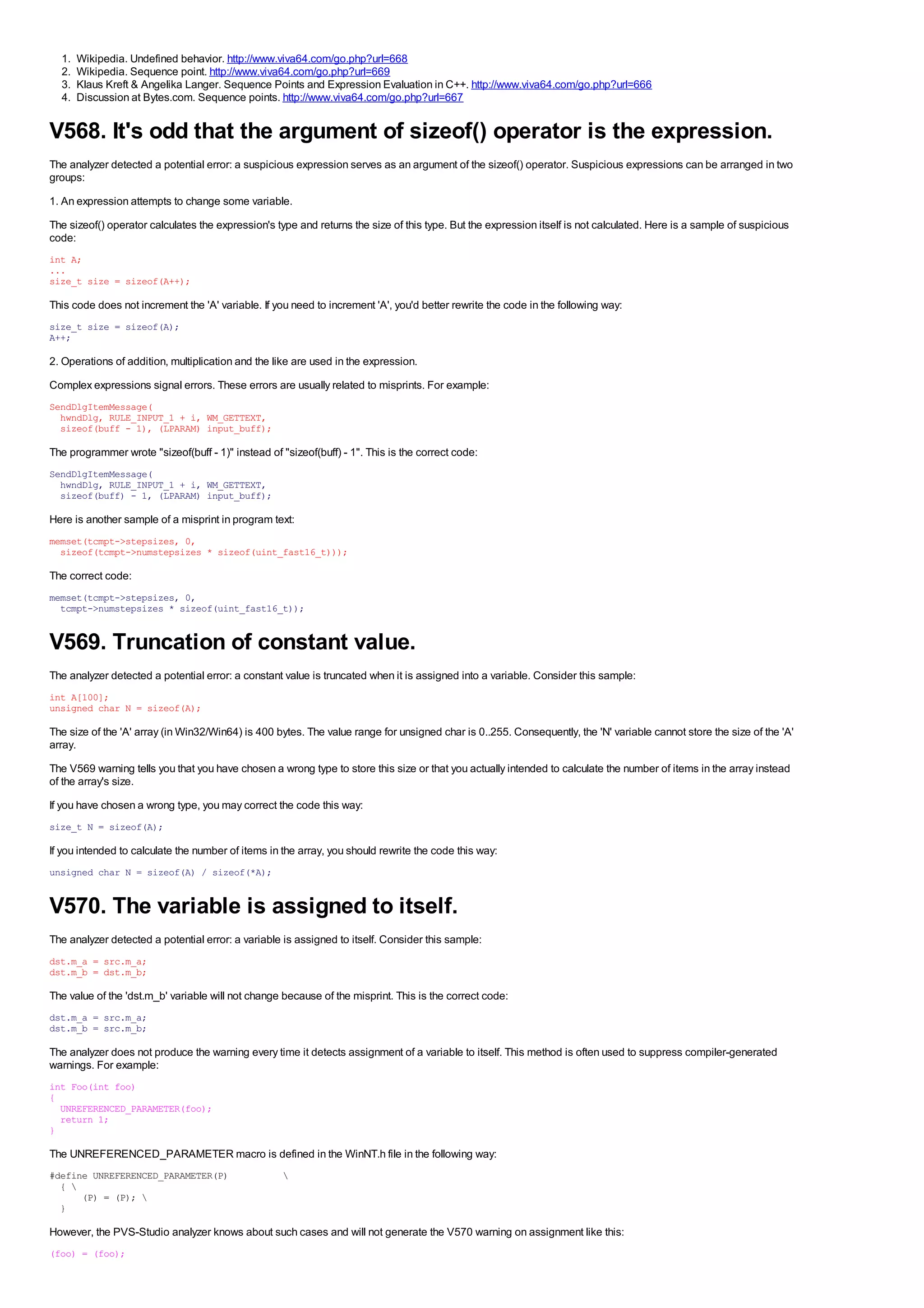 1.   Wikipedia. Undefined behavior. http://www.viva64.com/go.php?url=668
  2.   Wikipedia. Sequence point. http://www.viva64.com/go.php?url=669
  3.   Klaus Kreft & Angelika Langer. Sequence Points and Expression Evaluation in C++. http://www.viva64.com/go.php?url=666
  4.   Discussion at Bytes.com. Sequence points. http://www.viva64.com/go.php?url=667


V568. It's odd that the argument of sizeof() operator is the expression.
The analyzer detected a potential error: a suspicious expression serves as an argument of the sizeof() operator. Suspicious expressions can be arranged in two
groups:
1. An expression attempts to change some variable.
The sizeof() operator calculates the expression's type and returns the size of this type. But the expression itself is not calculated. Here is a sample of suspicious
code:
int A;
...
size_t size = sizeof(A++);

This code does not increment the 'A' variable. If you need to increment 'A', you'd better rewrite the code in the following way:
size_t size = sizeof(A);
A++;

2. Operations of addition, multiplication and the like are used in the expression.
Complex expressions signal errors. These errors are usually related to misprints. For example:
SendDlgItemMessage(
  hwndDlg, RULE_INPUT_1 + i, WM_GETTEXT,
  sizeof(buff - 1), (LPARAM) input_buff);

The programmer wrote "sizeof(buff - 1)" instead of "sizeof(buff) - 1". This is the correct code:
SendDlgItemMessage(
  hwndDlg, RULE_INPUT_1 + i, WM_GETTEXT,
  sizeof(buff) - 1, (LPARAM) input_buff);

Here is another sample of a misprint in program text:
memset(tcmpt->stepsizes, 0,
  sizeof(tcmpt->numstepsizes * sizeof(uint_fast16_t)));

The correct code:
memset(tcmpt->stepsizes, 0,
  tcmpt->numstepsizes * sizeof(uint_fast16_t));


V569. Truncation of constant value.
The analyzer detected a potential error: a constant value is truncated when it is assigned into a variable. Consider this sample:
int A[100];
unsigned char N = sizeof(A);

The size of the 'A' array (in Win32/Win64) is 400 bytes. The value range for unsigned char is 0..255. Consequently, the 'N' variable cannot store the size of the 'A'
array.
The V569 warning tells you that you have chosen a wrong type to store this size or that you actually intended to calculate the number of items in the array instead
of the array's size.
If you have chosen a wrong type, you may correct the code this way:
size_t N = sizeof(A);

If you intended to calculate the number of items in the array, you should rewrite the code this way:
unsigned char N = sizeof(A) / sizeof(*A);


V570. The variable is assigned to itself.
The analyzer detected a potential error: a variable is assigned to itself. Consider this sample:
dst.m_a = src.m_a;
dst.m_b = dst.m_b;

The value of the 'dst.m_b' variable will not change because of the misprint. This is the correct code:
dst.m_a = src.m_a;
dst.m_b = src.m_b;

The analyzer does not produce the warning every time it detects assignment of a variable to itself. This method is often used to suppress compiler-generated
warnings. For example:
int Foo(int foo)
{
  UNREFERENCED_PARAMETER(foo);
  return 1;
}

The UNREFERENCED_PARAMETER macro is defined in the WinNT.h file in the following way:
#define UNREFERENCED_PARAMETER(P)                   
  { 
      (P) = (P); 
  }

However, the PVS-Studio analyzer knows about such cases and will not generate the V570 warning on assignment like this:
(foo) = (foo);
 
