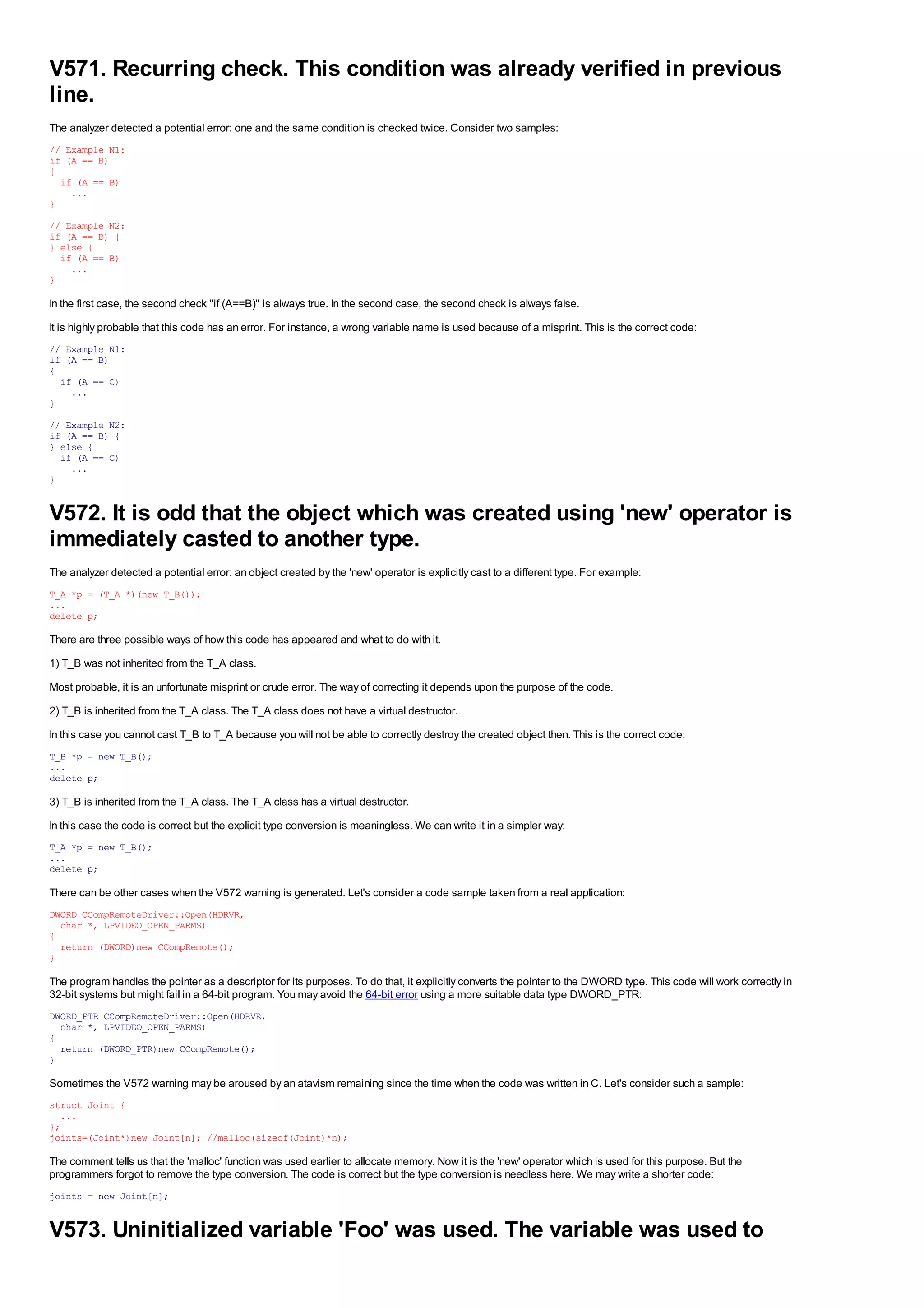 V571. Recurring check. This condition was already verified in previous
line.
The analyzer detected a potential error: one and the same condition is checked twice. Consider two samples:
// Example N1:
if (A == B)
{
  if (A == B)
    ...
}
// Example N2:
if (A == B) {
} else {
  if (A == B)
    ...
}

In the first case, the second check "if (A==B)" is always true. In the second case, the second check is always false.
It is highly probable that this code has an error. For instance, a wrong variable name is used because of a misprint. This is the correct code:
// Example N1:
if (A == B)
{
  if (A == C)
    ...
}
// Example N2:
if (A == B) {
} else {
  if (A == C)
    ...
}


V572. It is odd that the object which was created using 'new' operator is
immediately casted to another type.
The analyzer detected a potential error: an object created by the 'new' operator is explicitly cast to a different type. For example:
T_A *p = (T_A *)(new T_B());
...
delete p;

There are three possible ways of how this code has appeared and what to do with it.
1) T_B was not inherited from the T_A class.
Most probable, it is an unfortunate misprint or crude error. The way of correcting it depends upon the purpose of the code.
2) T_B is inherited from the T_A class. The T_A class does not have a virtual destructor.
In this case you cannot cast T_B to T_A because you will not be able to correctly destroy the created object then. This is the correct code:
T_B *p = new T_B();
...
delete p;

3) T_B is inherited from the T_A class. The T_A class has a virtual destructor.
In this case the code is correct but the explicit type conversion is meaningless. We can write it in a simpler way:
T_A *p = new T_B();
...
delete p;

There can be other cases when the V572 warning is generated. Let's consider a code sample taken from a real application:
DWORD CCompRemoteDriver::Open(HDRVR,
  char *, LPVIDEO_OPEN_PARMS)
{
  return (DWORD)new CCompRemote();
}

The program handles the pointer as a descriptor for its purposes. To do that, it explicitly converts the pointer to the DWORD type. This code will work correctly in
32-bit systems but might fail in a 64-bit program. You may avoid the 64-bit error using a more suitable data type DWORD_PTR:
DWORD_PTR CCompRemoteDriver::Open(HDRVR,
  char *, LPVIDEO_OPEN_PARMS)
{
  return (DWORD_PTR)new CCompRemote();
}

Sometimes the V572 warning may be aroused by an atavism remaining since the time when the code was written in C. Let's consider such a sample:
struct Joint {
  ...
};
joints=(Joint*)new Joint[n]; //malloc(sizeof(Joint)*n);

The comment tells us that the 'malloc' function was used earlier to allocate memory. Now it is the 'new' operator which is used for this purpose. But the
programmers forgot to remove the type conversion. The code is correct but the type conversion is needless here. We may write a shorter code:
joints = new Joint[n];


V573. Uninitialized variable 'Foo' was used. The variable was used to
 