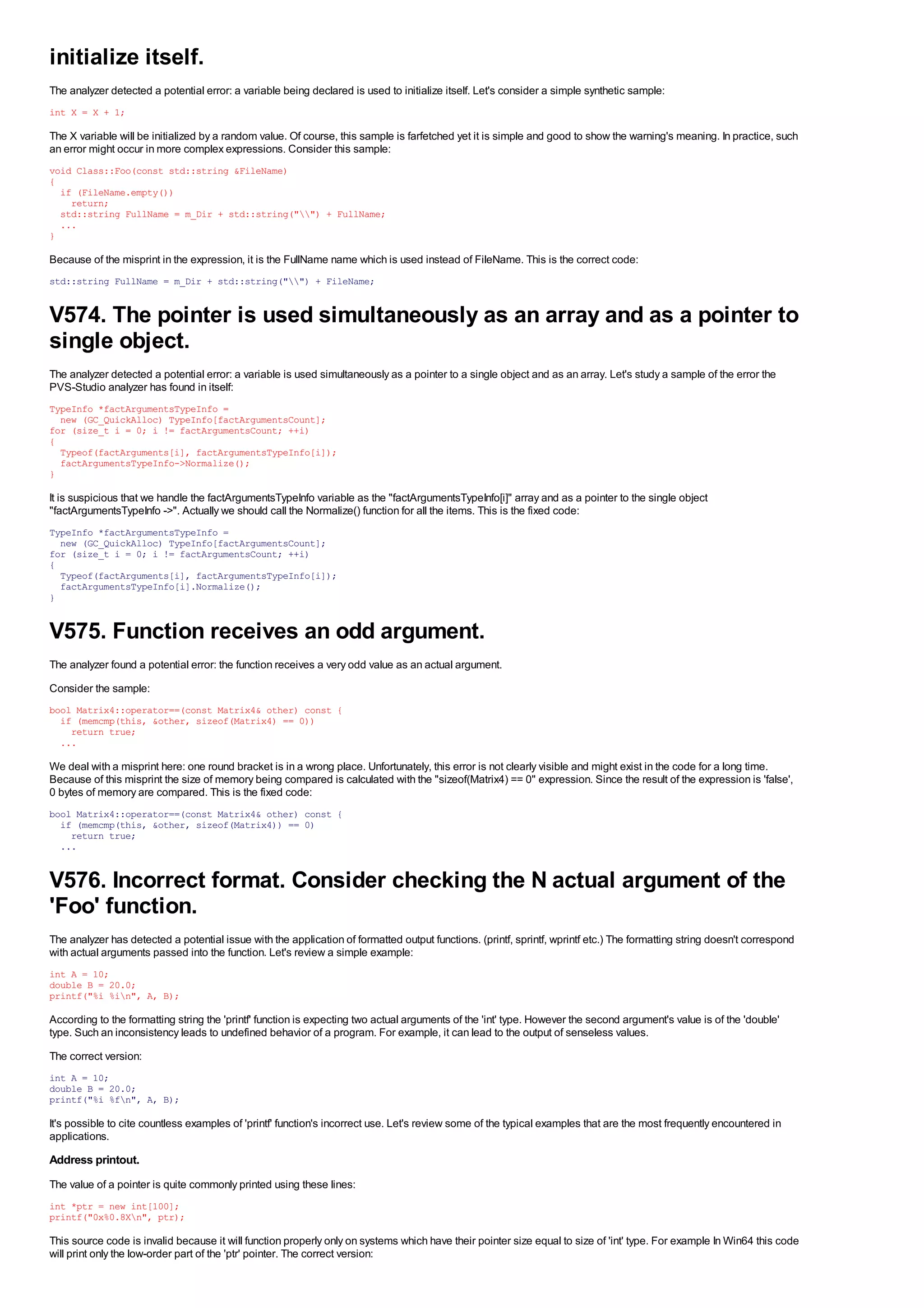 initialize itself.
The analyzer detected a potential error: a variable being declared is used to initialize itself. Let's consider a simple synthetic sample:
int X = X + 1;

The X variable will be initialized by a random value. Of course, this sample is farfetched yet it is simple and good to show the warning's meaning. In practice, such
an error might occur in more complex expressions. Consider this sample:
void Class::Foo(const std::string &FileName)
{
  if (FileName.empty())
    return;
  std::string FullName = m_Dir + std::string("") + FullName;
  ...
}

Because of the misprint in the expression, it is the FullName name which is used instead of FileName. This is the correct code:
std::string FullName = m_Dir + std::string("") + FileName;


V574. The pointer is used simultaneously as an array and as a pointer to
single object.
The analyzer detected a potential error: a variable is used simultaneously as a pointer to a single object and as an array. Let's study a sample of the error the
PVS-Studio analyzer has found in itself:
TypeInfo *factArgumentsTypeInfo =
  new (GC_QuickAlloc) TypeInfo[factArgumentsCount];
for (size_t i = 0; i != factArgumentsCount; ++i)
{
  Typeof(factArguments[i], factArgumentsTypeInfo[i]);
  factArgumentsTypeInfo->Normalize();
}

It is suspicious that we handle the factArgumentsTypeInfo variable as the "factArgumentsTypeInfo[i]" array and as a pointer to the single object
"factArgumentsTypeInfo ->". Actually we should call the Normalize() function for all the items. This is the fixed code:
TypeInfo *factArgumentsTypeInfo =
  new (GC_QuickAlloc) TypeInfo[factArgumentsCount];
for (size_t i = 0; i != factArgumentsCount; ++i)
{
  Typeof(factArguments[i], factArgumentsTypeInfo[i]);
  factArgumentsTypeInfo[i].Normalize();
}


V575. Function receives an odd argument.
The analyzer found a potential error: the function receives a very odd value as an actual argument.
Consider the sample:
bool Matrix4::operator==(const Matrix4& other) const {
  if (memcmp(this, &other, sizeof(Matrix4) == 0))
    return true;
  ...

We deal with a misprint here: one round bracket is in a wrong place. Unfortunately, this error is not clearly visible and might exist in the code for a long time.
Because of this misprint the size of memory being compared is calculated with the "sizeof(Matrix4) == 0" expression. Since the result of the expression is 'false',
0 bytes of memory are compared. This is the fixed code:
bool Matrix4::operator==(const Matrix4& other) const {
  if (memcmp(this, &other, sizeof(Matrix4)) == 0)
    return true;
  ...


V576. Incorrect format. Consider checking the N actual argument of the
'Foo' function.
The analyzer has detected a potential issue with the application of formatted output functions. (printf, sprintf, wprintf etc.) The formatting string doesn't correspond
with actual arguments passed into the function. Let's review a simple example:
int A = 10;
double B = 20.0;
printf("%i %in", A, B);

According to the formatting string the 'printf' function is expecting two actual arguments of the 'int' type. However the second argument's value is of the 'double'
type. Such an inconsistency leads to undefined behavior of a program. For example, it can lead to the output of senseless values.
The correct version:
int A = 10;
double B = 20.0;
printf("%i %fn", A, B);

It's possible to cite countless examples of 'printf' function's incorrect use. Let's review some of the typical examples that are the most frequently encountered in
applications.
Address printout.
The value of a pointer is quite commonly printed using these lines:
int *ptr = new int[100];
printf("0x%0.8Xn", ptr);

This source code is invalid because it will function properly only on systems which have their pointer size equal to size of 'int' type. For example In Win64 this code
will print only the low-order part of the 'ptr' pointer. The correct version:
 