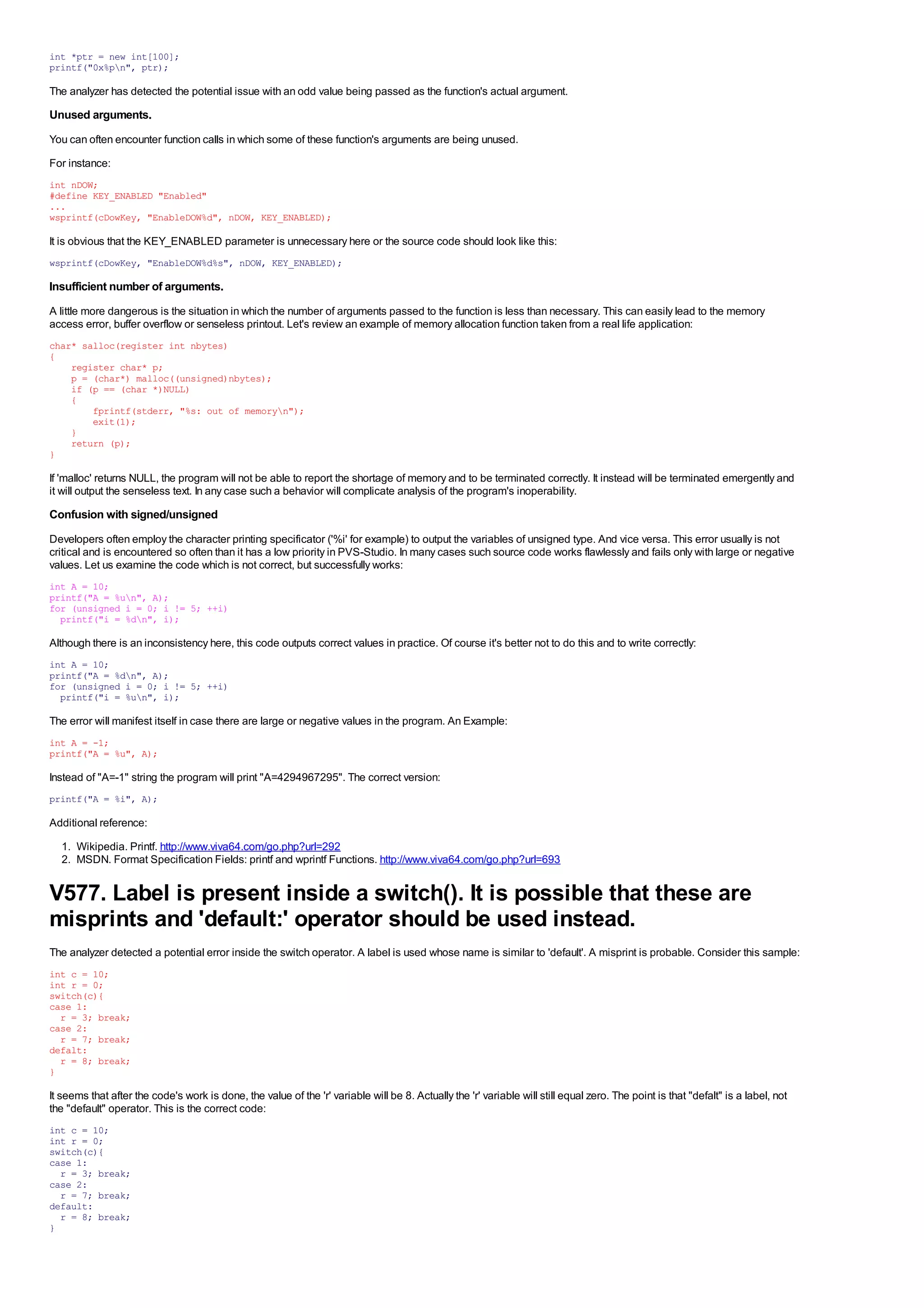 int *ptr = new int[100];
printf("0x%pn", ptr);

The analyzer has detected the potential issue with an odd value being passed as the function's actual argument.
Unused arguments.
You can often encounter function calls in which some of these function's arguments are being unused.
For instance:
int nDOW;
#define KEY_ENABLED "Enabled"
...
wsprintf(cDowKey, "EnableDOW%d", nDOW, KEY_ENABLED);

It is obvious that the KEY_ENABLED parameter is unnecessary here or the source code should look like this:
wsprintf(cDowKey, "EnableDOW%d%s", nDOW, KEY_ENABLED);

Insufficient number of arguments.
A little more dangerous is the situation in which the number of arguments passed to the function is less than necessary. This can easily lead to the memory
access error, buffer overflow or senseless printout. Let's review an example of memory allocation function taken from a real life application:
char* salloc(register int nbytes)
{
    register char* p;
    p = (char*) malloc((unsigned)nbytes);
    if (p == (char *)NULL)
    {
        fprintf(stderr, "%s: out of memoryn");
        exit(1);
    }
    return (p);
}

If 'malloc' returns NULL, the program will not be able to report the shortage of memory and to be terminated correctly. It instead will be terminated emergently and
it will output the senseless text. In any case such a behavior will complicate analysis of the program's inoperability.
Confusion with signed/unsigned
Developers often employ the character printing specificator ('%i' for example) to output the variables of unsigned type. And vice versa. This error usually is not
critical and is encountered so often than it has a low priority in PVS-Studio. In many cases such source code works flawlessly and fails only with large or negative
values. Let us examine the code which is not correct, but successfully works:
int A = 10;
printf("A = %un", A);
for (unsigned i = 0; i != 5; ++i)
  printf("i = %dn", i);

Although there is an inconsistency here, this code outputs correct values in practice. Of course it's better not to do this and to write correctly:
int A = 10;
printf("A = %dn", A);
for (unsigned i = 0; i != 5; ++i)
  printf("i = %un", i);

The error will manifest itself in case there are large or negative values in the program. An Example:
int A = -1;
printf("A = %u", A);

Instead of "A=-1" string the program will print "A=4294967295". The correct version:
printf("A = %i", A);

Additional reference:
  1. Wikipedia. Printf. http://www.viva64.com/go.php?url=292
  2. MSDN. Format Specification Fields: printf and wprintf Functions. http://www.viva64.com/go.php?url=693


V577. Label is present inside a switch(). It is possible that these are
misprints and 'default:' operator should be used instead.
The analyzer detected a potential error inside the switch operator. A label is used whose name is similar to 'default'. A misprint is probable. Consider this sample:
int c = 10;
int r = 0;
switch(c){
case 1:
  r = 3; break;
case 2:
  r = 7; break;
defalt:
  r = 8; break;
}

It seems that after the code's work is done, the value of the 'r' variable will be 8. Actually the 'r' variable will still equal zero. The point is that "defalt" is a label, not
the "default" operator. This is the correct code:
int c = 10;
int r = 0;
switch(c){
case 1:
  r = 3; break;
case 2:
  r = 7; break;
default:
  r = 8; break;
}
 
