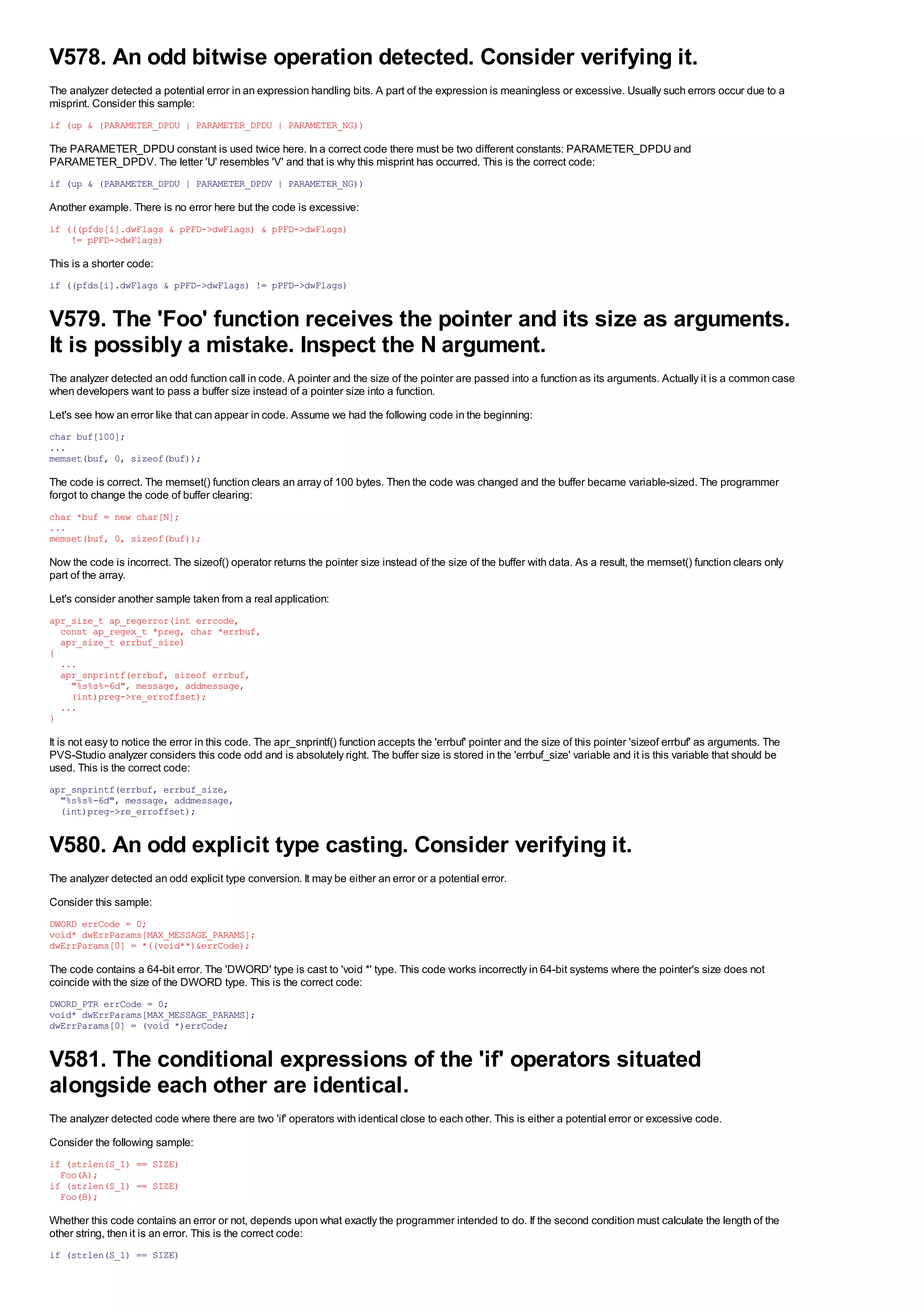 V578. An odd bitwise operation detected. Consider verifying it.
The analyzer detected a potential error in an expression handling bits. A part of the expression is meaningless or excessive. Usually such errors occur due to a
misprint. Consider this sample:
if (up & (PARAMETER_DPDU | PARAMETER_DPDU | PARAMETER_NG))

The PARAMETER_DPDU constant is used twice here. In a correct code there must be two different constants: PARAMETER_DPDU and
PARAMETER_DPDV. The letter 'U' resembles 'V' and that is why this misprint has occurred. This is the correct code:
if (up & (PARAMETER_DPDU | PARAMETER_DPDV | PARAMETER_NG))

Another example. There is no error here but the code is excessive:
if (((pfds[i].dwFlags & pPFD->dwFlags) & pPFD->dwFlags)
    != pPFD->dwFlags)

This is a shorter code:
if ((pfds[i].dwFlags & pPFD->dwFlags) != pPFD->dwFlags)


V579. The 'Foo' function receives the pointer and its size as arguments.
It is possibly a mistake. Inspect the N argument.
The analyzer detected an odd function call in code. A pointer and the size of the pointer are passed into a function as its arguments. Actually it is a common case
when developers want to pass a buffer size instead of a pointer size into a function.
Let's see how an error like that can appear in code. Assume we had the following code in the beginning:
char buf[100];
...
memset(buf, 0, sizeof(buf));

The code is correct. The memset() function clears an array of 100 bytes. Then the code was changed and the buffer became variable-sized. The programmer
forgot to change the code of buffer clearing:
char *buf = new char[N];
...
memset(buf, 0, sizeof(buf));

Now the code is incorrect. The sizeof() operator returns the pointer size instead of the size of the buffer with data. As a result, the memset() function clears only
part of the array.
Let's consider another sample taken from a real application:
apr_size_t ap_regerror(int errcode,
  const ap_regex_t *preg, char *errbuf,
  apr_size_t errbuf_size)
{
  ...
  apr_snprintf(errbuf, sizeof errbuf,
    "%s%s%-6d", message, addmessage,
    (int)preg->re_erroffset);
  ...
}

It is not easy to notice the error in this code. The apr_snprintf() function accepts the 'errbuf' pointer and the size of this pointer 'sizeof errbuf' as arguments. The
PVS-Studio analyzer considers this code odd and is absolutely right. The buffer size is stored in the 'errbuf_size' variable and it is this variable that should be
used. This is the correct code:
apr_snprintf(errbuf, errbuf_size,
  "%s%s%-6d", message, addmessage,
  (int)preg->re_erroffset);


V580. An odd explicit type casting. Consider verifying it.
The analyzer detected an odd explicit type conversion. It may be either an error or a potential error.
Consider this sample:
DWORD errCode = 0;
void* dwErrParams[MAX_MESSAGE_PARAMS];
dwErrParams[0] = *((void**)&errCode);

The code contains a 64-bit error. The 'DWORD' type is cast to 'void *' type. This code works incorrectly in 64-bit systems where the pointer's size does not
coincide with the size of the DWORD type. This is the correct code:
DWORD_PTR errCode = 0;
void* dwErrParams[MAX_MESSAGE_PARAMS];
dwErrParams[0] = (void *)errCode;


V581. The conditional expressions of the 'if' operators situated
alongside each other are identical.
The analyzer detected code where there are two 'if' operators with identical close to each other. This is either a potential error or excessive code.
Consider the following sample:
if (strlen(S_1) == SIZE)
  Foo(A);
if (strlen(S_1) == SIZE)
  Foo(B);

Whether this code contains an error or not, depends upon what exactly the programmer intended to do. If the second condition must calculate the length of the
other string, then it is an error. This is the correct code:
if (strlen(S_1) == SIZE)
 