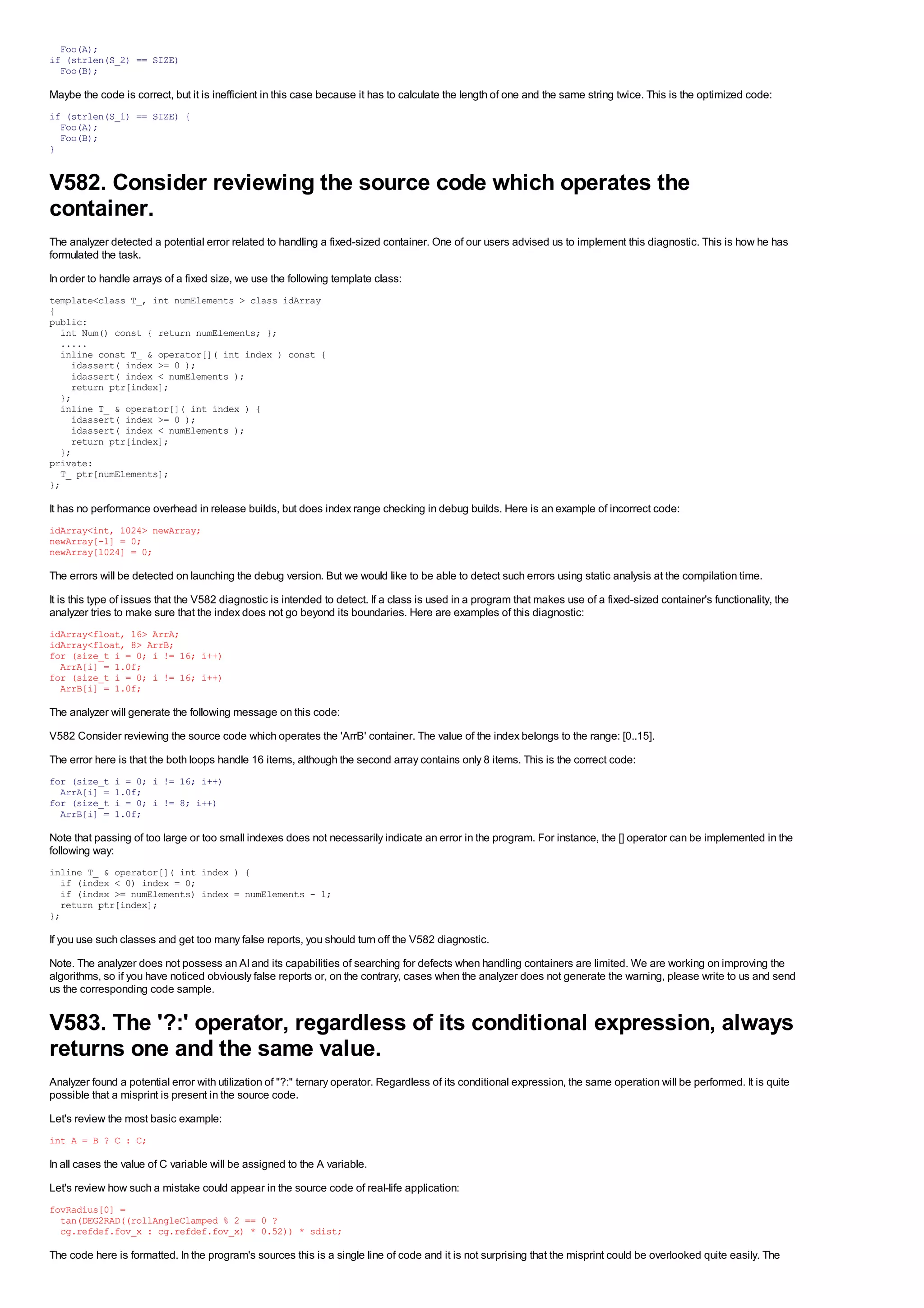 Foo(A);
if (strlen(S_2) == SIZE)
  Foo(B);

Maybe the code is correct, but it is inefficient in this case because it has to calculate the length of one and the same string twice. This is the optimized code:
if (strlen(S_1) == SIZE) {
  Foo(A);
  Foo(B);
}


V582. Consider reviewing the source code which operates the
container.
The analyzer detected a potential error related to handling a fixed-sized container. One of our users advised us to implement this diagnostic. This is how he has
formulated the task.
In order to handle arrays of a fixed size, we use the following template class:
template<class T_, int numElements > class idArray
{
public:
  int Num() const { return numElements; };
  .....
  inline const T_ & operator[]( int index ) const {
    idassert( index >= 0 );
    idassert( index < numElements );
    return ptr[index];
  };
  inline T_ & operator[]( int index ) {
    idassert( index >= 0 );
    idassert( index < numElements );
    return ptr[index];
  };
private:
  T_ ptr[numElements];
};

It has no performance overhead in release builds, but does index range checking in debug builds. Here is an example of incorrect code:
idArray<int, 1024> newArray;
newArray[-1] = 0;
newArray[1024] = 0;

The errors will be detected on launching the debug version. But we would like to be able to detect such errors using static analysis at the compilation time.
It is this type of issues that the V582 diagnostic is intended to detect. If a class is used in a program that makes use of a fixed-sized container's functionality, the
analyzer tries to make sure that the index does not go beyond its boundaries. Here are examples of this diagnostic:
idArray<float, 16> ArrA;
idArray<float, 8> ArrB;
for (size_t i = 0; i != 16; i++)
  ArrA[i] = 1.0f;
for (size_t i = 0; i != 16; i++)
  ArrB[i] = 1.0f;

The analyzer will generate the following message on this code:
V582 Consider reviewing the source code which operates the 'ArrB' container. The value of the index belongs to the range: [0..15].
The error here is that the both loops handle 16 items, although the second array contains only 8 items. This is the correct code:
for (size_t   i = 0; i != 16; i++)
  ArrA[i] =   1.0f;
for (size_t   i = 0; i != 8; i++)
  ArrB[i] =   1.0f;

Note that passing of too large or too small indexes does not necessarily indicate an error in the program. For instance, the [] operator can be implemented in the
following way:
inline T_ & operator[]( int index ) {
  if (index < 0) index = 0;
  if (index >= numElements) index = numElements - 1;
  return ptr[index];
};

If you use such classes and get too many false reports, you should turn off the V582 diagnostic.
Note. The analyzer does not possess an AI and its capabilities of searching for defects when handling containers are limited. We are working on improving the
algorithms, so if you have noticed obviously false reports or, on the contrary, cases when the analyzer does not generate the warning, please write to us and send
us the corresponding code sample.


V583. The '?:' operator, regardless of its conditional expression, always
returns one and the same value.
Analyzer found a potential error with utilization of "?:" ternary operator. Regardless of its conditional expression, the same operation will be performed. It is quite
possible that a misprint is present in the source code.
Let's review the most basic example:
int A = B ? C : C;

In all cases the value of C variable will be assigned to the A variable.
Let's review how such a mistake could appear in the source code of real-life application:
fovRadius[0] =
  tan(DEG2RAD((rollAngleClamped % 2 == 0 ?
  cg.refdef.fov_x : cg.refdef.fov_x) * 0.52)) * sdist;

The code here is formatted. In the program's sources this is a single line of code and it is not surprising that the misprint could be overlooked quite easily. The
 