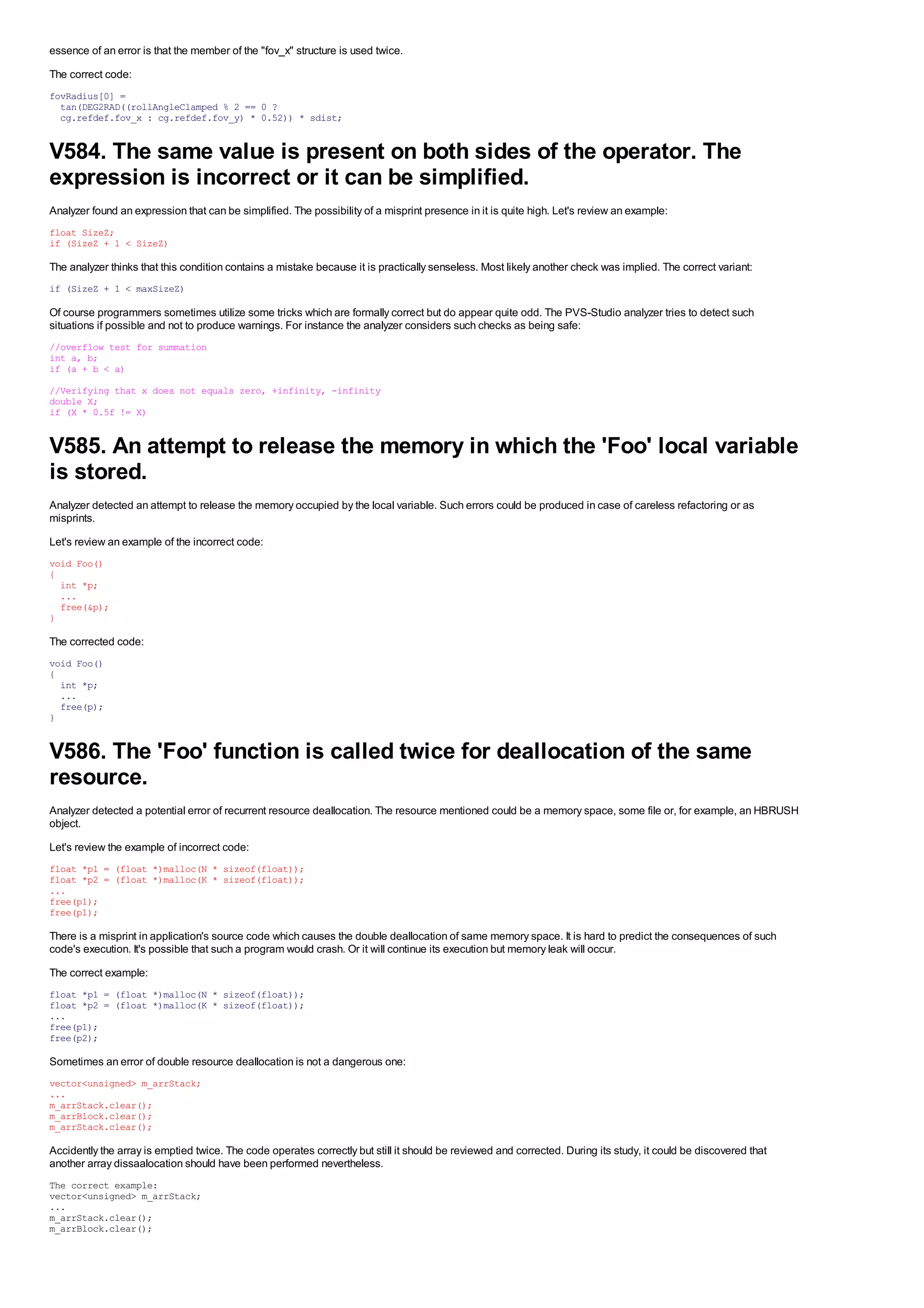 essence of an error is that the member of the "fov_x" structure is used twice.
The correct code:
fovRadius[0] =
  tan(DEG2RAD((rollAngleClamped % 2 == 0 ?
  cg.refdef.fov_x : cg.refdef.fov_y) * 0.52)) * sdist;


V584. The same value is present on both sides of the operator. The
expression is incorrect or it can be simplified.
Analyzer found an expression that can be simplified. The possibility of a misprint presence in it is quite high. Let's review an example:
float SizeZ;
if (SizeZ + 1 < SizeZ)

The analyzer thinks that this condition contains a mistake because it is practically senseless. Most likely another check was implied. The correct variant:
if (SizeZ + 1 < maxSizeZ)

Of course programmers sometimes utilize some tricks which are formally correct but do appear quite odd. The PVS-Studio analyzer tries to detect such
situations if possible and not to produce warnings. For instance the analyzer considers such checks as being safe:
//overflow test for summation
int a, b;
if (a + b < a)

//Verifying that x does not equals zero, +infinity, -infinity
double X;
if (X * 0.5f != X)


V585. An attempt to release the memory in which the 'Foo' local variable
is stored.
Analyzer detected an attempt to release the memory occupied by the local variable. Such errors could be produced in case of careless refactoring or as
misprints.
Let's review an example of the incorrect code:
void Foo()
{
  int *p;
  ...
  free(&p);
}

The corrected code:
void Foo()
{
  int *p;
  ...
  free(p);
}


V586. The 'Foo' function is called twice for deallocation of the same
resource.
Analyzer detected a potential error of recurrent resource deallocation. The resource mentioned could be a memory space, some file or, for example, an HBRUSH
object.
Let's review the example of incorrect code:
float *p1 = (float *)malloc(N * sizeof(float));
float *p2 = (float *)malloc(K * sizeof(float));
...
free(p1);
free(p1);

There is a misprint in application's source code which causes the double deallocation of same memory space. It is hard to predict the consequences of such
code's execution. It's possible that such a program would crash. Or it will continue its execution but memory leak will occur.
The correct example:
float *p1 = (float *)malloc(N * sizeof(float));
float *p2 = (float *)malloc(K * sizeof(float));
...
free(p1);
free(p2);

Sometimes an error of double resource deallocation is not a dangerous one:
vector<unsigned> m_arrStack;
...
m_arrStack.clear();
m_arrBlock.clear();
m_arrStack.clear();

Accidently the array is emptied twice. The code operates correctly but still it should be reviewed and corrected. During its study, it could be discovered that
another array dissaalocation should have been performed nevertheless.
The correct example:
vector<unsigned> m_arrStack;
...
m_arrStack.clear();
m_arrBlock.clear();
 