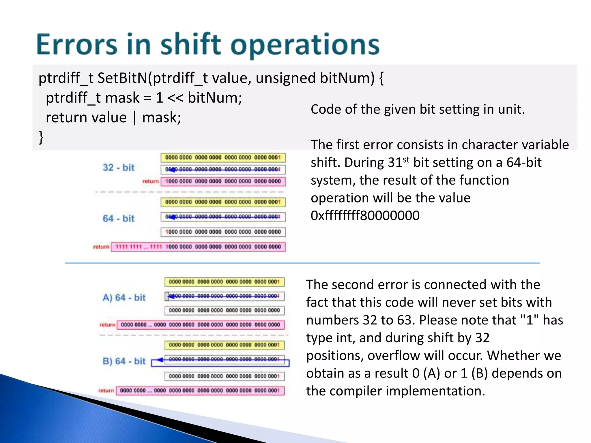 Address arithmetic with pointersint A = -2;unsigned B = 1;int array[5] = { 1, 2, 3, 4, 5 };int *ptr = array + 3;ptr = ptr + (A + B);printf("%i\n", *ptr);VariableAtype intis cast to type unsigned;A and B addition is carried out. As a result, we obtain value 0xFFFFFFFF typeunsigned;Expression "ptr + 0xFFFFFFFFu“ is calculated. The result depends on pointer dimension on the given platform. In a 32-bit program, the expression will be equivalent to "ptr - 1" and we will successfully print number 3. Ina 64-bit program, value 0xFFFFFFFFu will be added to the pointer, as a result, the pointer will appear far beyond the array limits.