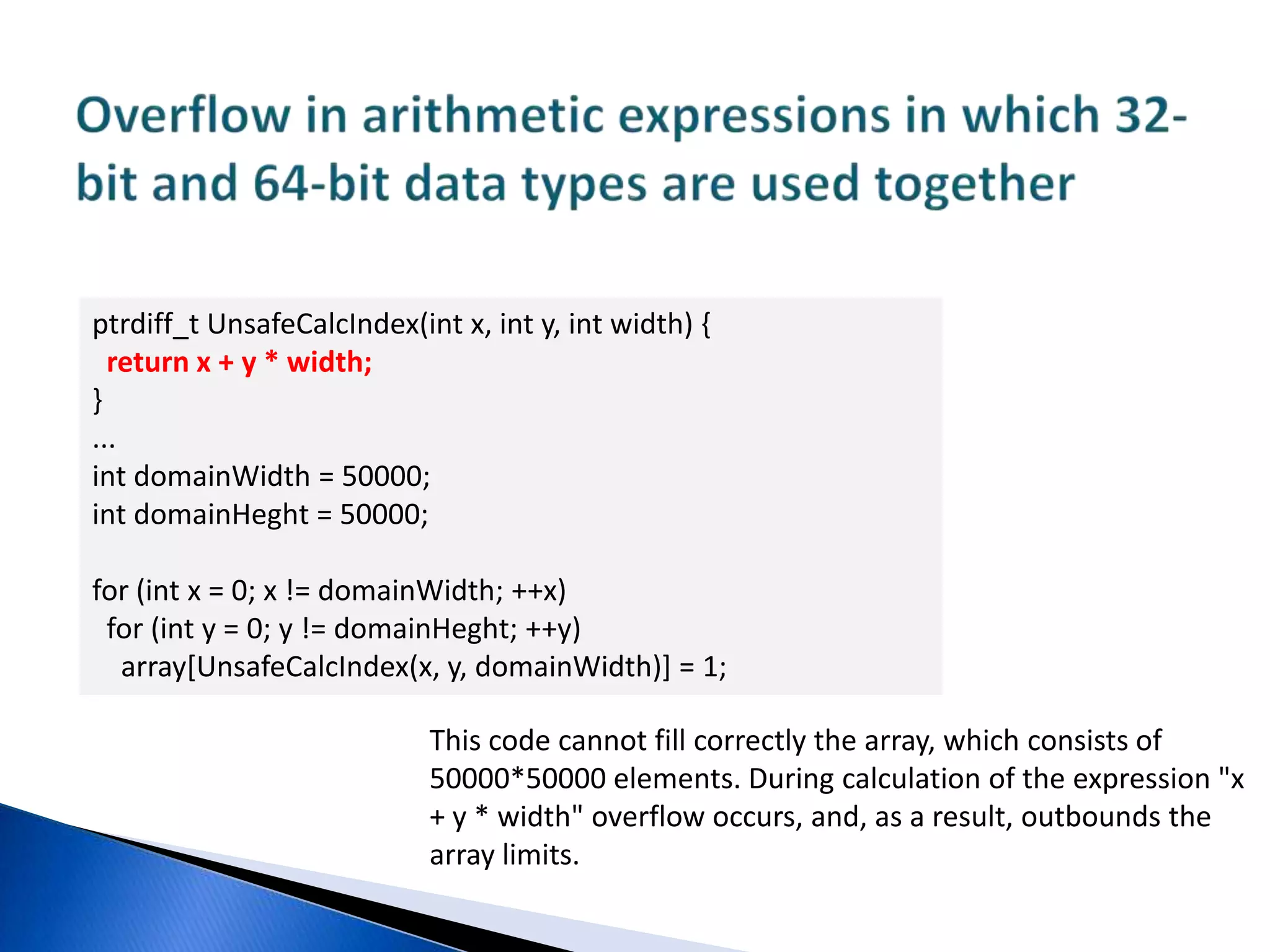 Errors in shift operationsptrdiff_t SetBitN(ptrdiff_t value, unsigned bitNum) { ptrdiff_t mask = 1 << bitNum; return value | mask;}Code of the given bit setting in unit.The first error consists in character variable shift.During 31st bit setting on a 64-bit system, the result of the function operation will be the value 0xffffffff80000000The second error is connected with the fact that this code will never set bits with numbers 32 to 63. Please note that "1" has typeint, and during shift by 32 positions, overflow will occur.Whether we obtain as a result 0 (A) or 1 (B) depends on the compiler implementation.