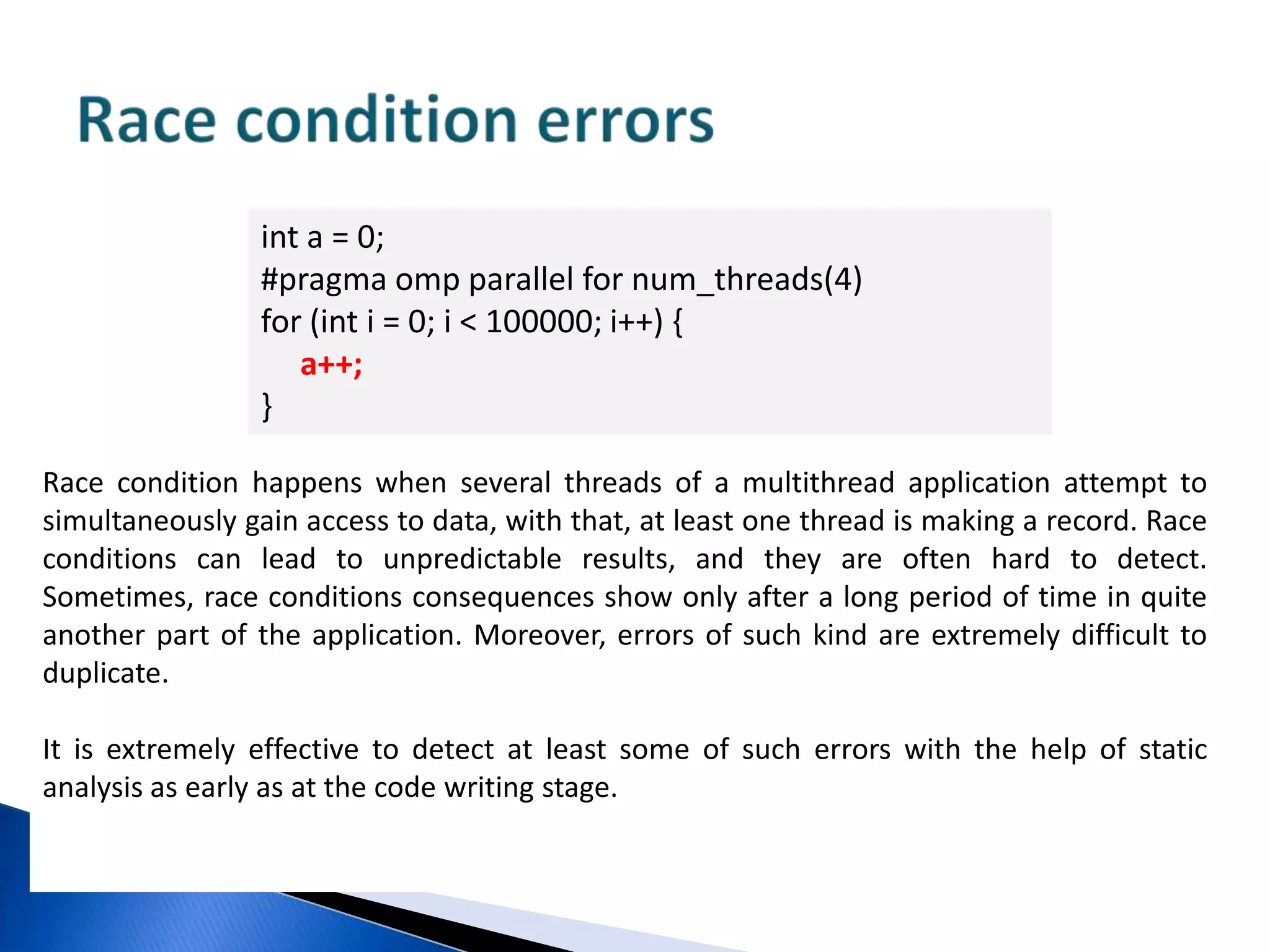 Non processed exceptions in parallel sections#pragmaomp parallel forfor (size_t i = 0; i != n; ++i) {float *array =new float[10000]; delete [] array;}The example will lead to incorrect behavior of the program and most likely to its abnormal termination, if memory allotment error occurs.The error is related to the exception throwing from the parallel section. According to OpenMP specification, if you use exceptions inside a parallel section,all these exceptions should be processed inside this section. If you use operator new inside a parallel section, you should consider seizing the exception which, according to C++ language standard will be generated at memory allotment error. 