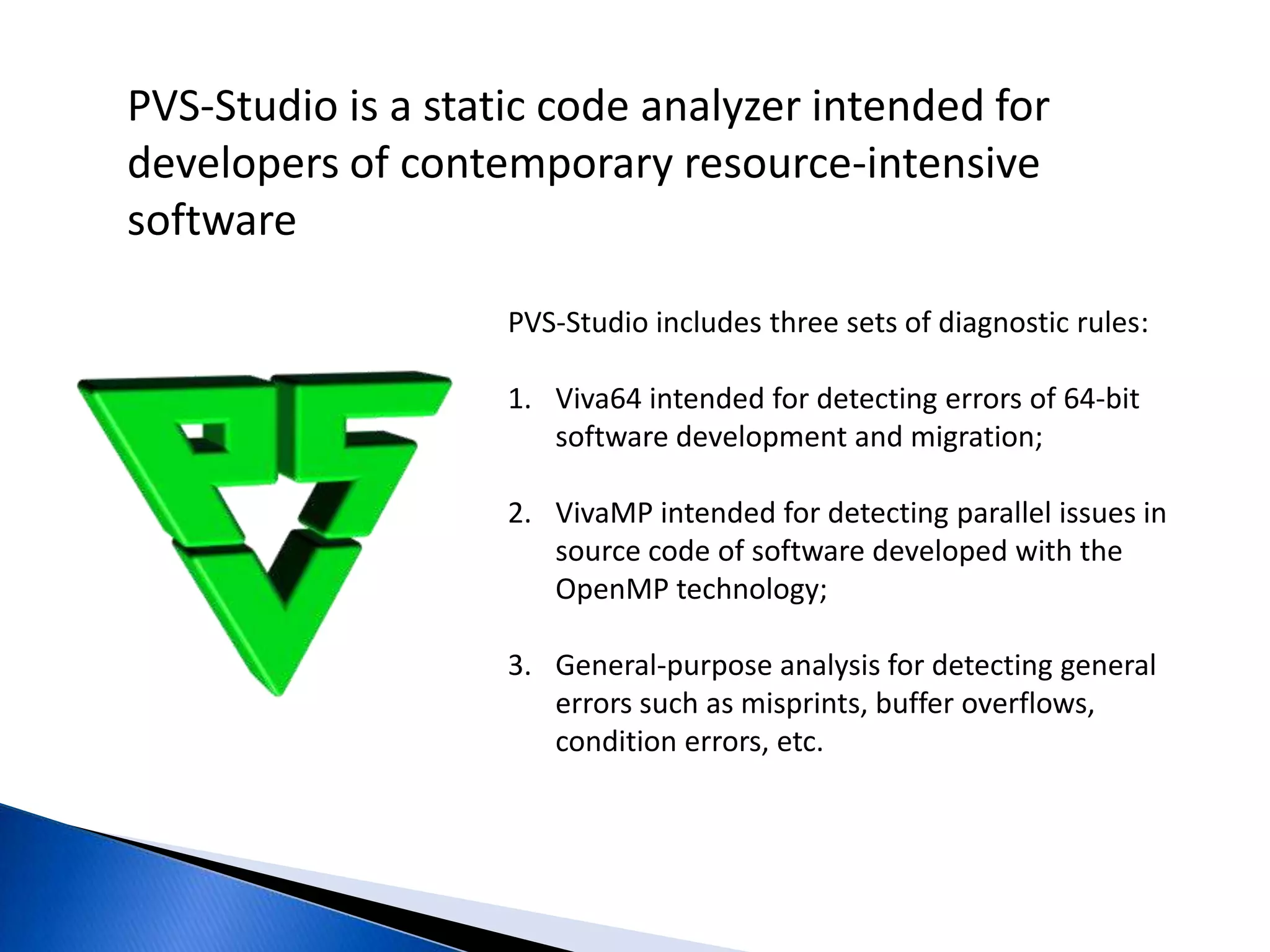 PVS-Studio is a static code analyzer intended for developers of contemporary resource-intensive softwarePVS-Studio includes three sets of diagnostic rules:Viva64 intended for detecting errors of 64-bit software development and migration;VivaMP intended for detecting parallel issues in source code of software developed with the OpenMP technology;General-purpose analysis for detecting general errors such as misprints, buffer overflows, condition errors, etc.