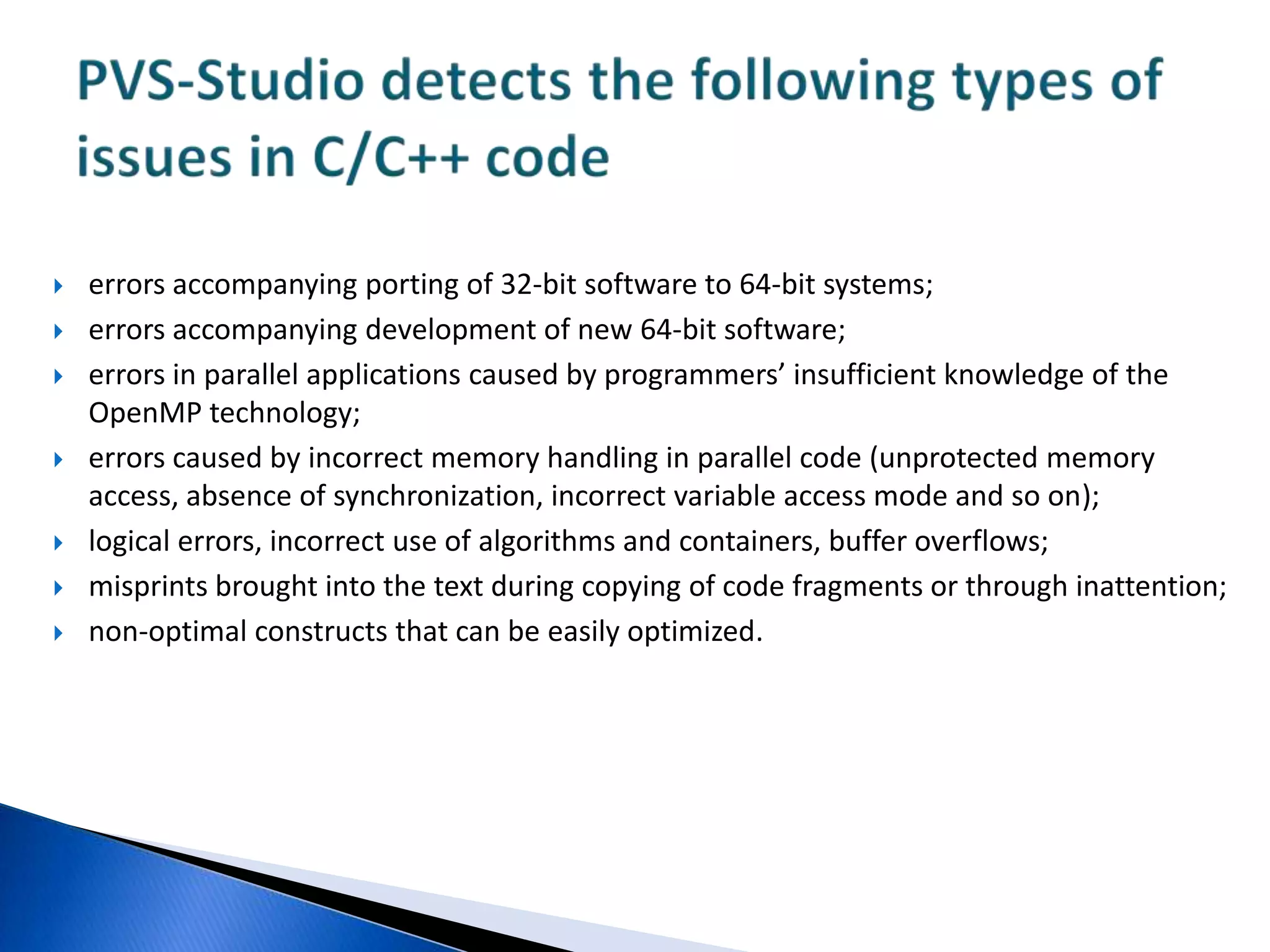 errors accompanying porting of 32-bit software to 64-bit systems; errors accompanying development of new 64-bit software; errors in parallel applications caused by programmers’ insufficient knowledge of the OpenMP technology; errors caused by incorrect memory handling in parallel code (unprotected memory access, absence of synchronization, incorrect variable access mode and so on);logical errors, incorrect use of algorithms and containers, buffer overflows;misprints brought into the text during copying of code fragments or through inattention;non-optimal constructs that can be easily optimized.PVS-Studio detects the following types of issues in C/C++ code