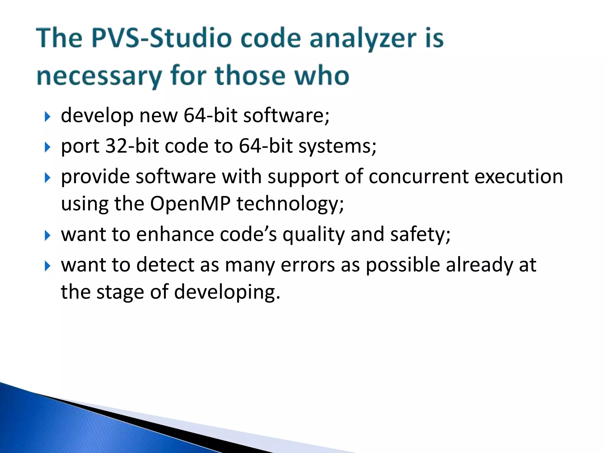 develop new 64-bit software; port 32-bit code to 64-bit systems; provide software with support of concurrent execution using the OpenMP technology;want to enhance code’s quality and safety;want to detect as many errors as possible already at the stage of developing.The PVS-Studio code analyzer is necessary for those who