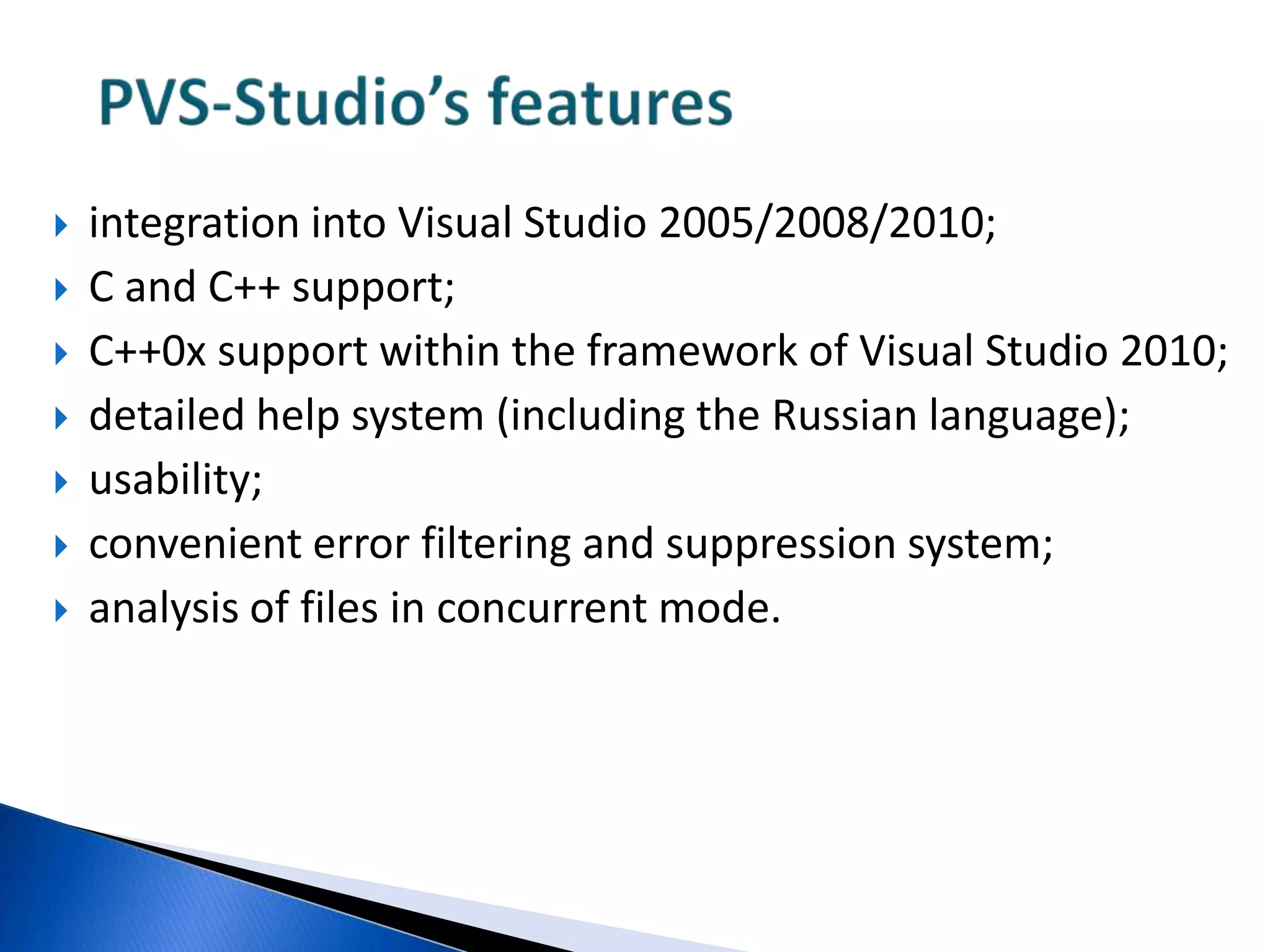 PVS-Studio’s featuresintegration into Visual Studio2005/2008/2010;C and C++ support;C++0x support within the framework of Visual Studio 2010;detailed help system (including the Russian language);usability;convenient error filtering and suppression system;analysis of files in concurrent mode.
