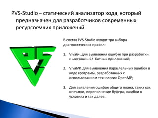 PVS-Studio – статический анализатор кода, который предназначен для разработчиков современных ресурсоемких приложений В состав PVS-Studio входят три набора диагностических правил:Viva64, для выявления ошибок при разработки и миграции 64-битных приложений;VivaMP, для выявления параллельных ошибок в коде программ, разработанных с использованием технологии OpenMP;Для выявления ошибок общего плана, таких как опечатки, переполнение буфера, ошибки в условиях и так далее.