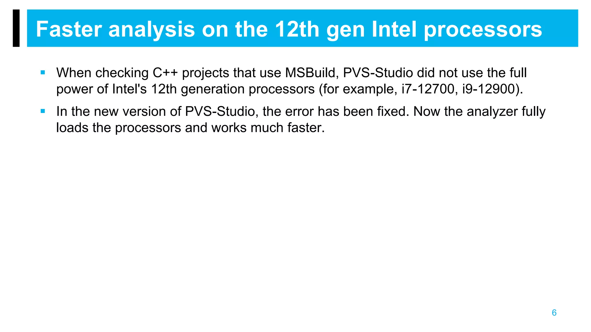  When checking C++ projects that use MSBuild, PVS-Studio did not use the full
power of Intel's 12th generation processors (for example, i7-12700, i9-12900).
 In the new version of PVS-Studio, the error has been fixed. Now the analyzer fully
loads the processors and works much faster.
Faster analysis on the 12th gen Intel processors
6
 