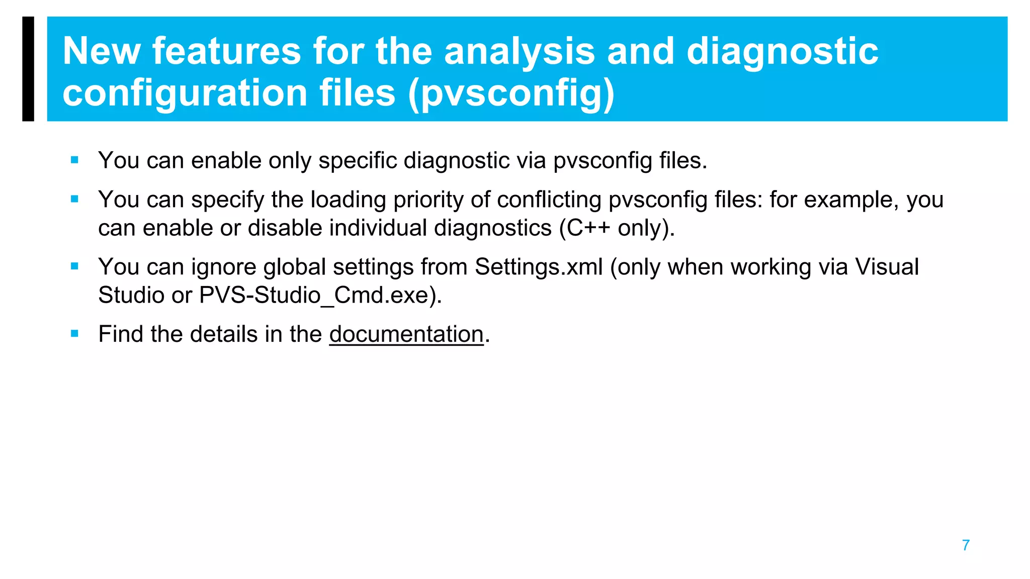 7
New features for the analysis and diagnostic
configuration files (pvsconfig)
 You can enable only specific diagnostic via pvsconfig files.
 You can specify the loading priority of conflicting pvsconfig files: for example, you
can enable or disable individual diagnostics (C++ only).
 You can ignore global settings from Settings.xml (only when working via Visual
Studio or PVS-Studio_Cmd.exe).
 Find the details in the documentation.
 
