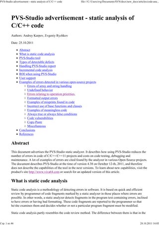 PVS-Studio advertisement - static analysis of C/C++ code           file:///C:/Users/evg/Documents/SVN/docx/new_docx/articles/code-ana...




          PVS-Studio advertisement - static analysis of
          C/C++ code
          Authors: Andrey Karpov, Evgeniy Ryzhkov

          Date: 25.10.2011

                 Abstract
                 What is static code analysis
                 PVS-Studio tool
                 Types of detectable defects
                 Handling PVS-Studio report
                 Incremental code analysis
                 ROI when using PVS-Studio
                 User support
                 Examples of errors detected in various open-source projects
                       Errors of array and string handling
                       Undefined behavior
                       Errors relating to operation priorities.
                       Formatted output errors
                       Examples of misprints found in code
                       Incorrect use of base functions and classes
                       Examples of meaningless code
                       Always true or always false conditions
                       Code vulnerabilities
                       Copy-Paste
                       Miscellaneous
                 Conclusions
                 References

          Abstract
          This document advertises the PVS-Studio static analyzer. It describes how using PVS-Studio reduces the
          number of errors in code of C/C++/C++11 projects and costs on code testing, debugging and
          maintenance. A lot of examples of errors are cited found by the analyzer in various Open-Source projects.
          The document describes PVS-Studio at the time of version 4.38 on October 12-th, 2011, and therefore
          does not describe the capabilities of the tool in the next versions. To learn about new capabilities, visit the
          product's site http://www.viva64.com or search for an updated version of this article.

          What is static code analysis
          Static code analysis is a methodology of detecting errors in software. It is based on quick and efficient
          review by programmer of code fragments marked by a static analyzer in those places where errors are
          possible. In other words, a static analyzer detects fragments in the program text containing errors, inclined
          to have errors or having bad formatting. These code fragments are reported to the programmer so that
          he/she examines them and decides whether or not a particular program fragment must be modified.

          Static code analysis partly resembles the code review method. The difference between them is that in the


Стр. 1 из 46                                                                                                           28.10.2011 14:05
 
