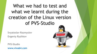 What we had to test and
what we learnt during the
creation of the Linux version
of PVS-Studio
Svyatoslav Razmyslov
Evgeniy Ryzhkov
PVS-Studio
www.viva64.com
 