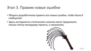 Этап 3. Правим новые ошибки
• Убедить разработчиков править все новые ошибки, чтобы было 0
сообщений.
• Здесь инструменты статического анализа могут предложить
только плетку менеджеру проекта, к сожалению.
10/26
 