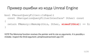 Пример ошибки из кода Unreal Engine
V579 The Memcmp function receives the pointer and its size as arguments. It is possibly a
mistake. Inspect the third argument. pimplrecastnavmesh.cpp 172
bool FRecastQueryFilter::IsEqual(
const INavigationQueryFilterInterface* Other) const
{
return FMemory::Memcmp(this, Other, sizeof(this)) == 0;
}
11/26
 
