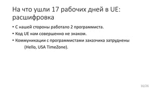 На что ушли 17 рабочих дней в UE:
расшифровка
• С нашей стороны работало 2 программиста.
• Код UE нам совершенно не знаком.
• Коммуникации с программистами заказчика затруднены
(Hello, USA TimeZone).
16/26
 