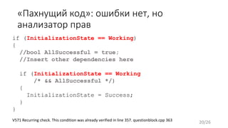 «Пахнущий код»: ошибки нет, но
анализатор прав
if (InitializationState == Working)
{
//bool AllSuccessful = true;
//Insert other dependencies here
if (InitializationState == Working
/* && AllSuccessful */)
{
InitializationState = Success;
}
}
V571 Recurring check. This condition was already verified in line 357. questionblock.cpp 363
20/26
 