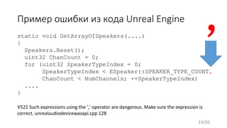 Пример ошибки из кода Unreal Engine
static void GetArrayOfSpeakers(....)
{
Speakers.Reset();
uint32 ChanCount = 0;
for (uint32 SpeakerTypeIndex = 0;
SpeakerTypeIndex < ESpeaker::SPEAKER_TYPE_COUNT,
ChanCount < NumChannels; ++SpeakerTypeIndex)
....
}
V521 Such expressions using the ',' operator are dangerous. Make sure the expression is
correct. unrealaudiodevicewasapi.cpp 128
,
23/26
 