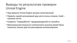 Выводы по результатам проверки
Unreal Engine
• Код проекта Unreal Engine весьма качественный.
• Править чужой незнакомый код часто очень сложно. Свой –
намного легче.
• Скорость "переработки" предупреждений не линейна.
• Максимальная польза от статического анализа может быть
получена только при его регулярном использовании.
24/26
 