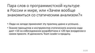 Пара слов о программистской культуре
в России и мире, или «Зачем вообще
знакомиться со статическим анализом?»
• Люди на западе применяют эту практику давно и успешно.
• Знание принципов и инструментов статического анализа кода
дает +10 на собеседовании разработчика и +20 при внедрении в
своем проекте. И должность Team Leader в придачу.
25/26
 