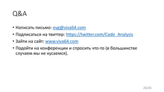 Q&A
• Написать письмо: evg@viva64.com
• Подписаться на твиттер: https://twitter.com/Code_Analysis
• Зайти на сайт: www.viva64.com
• Подойти на конференции и спросить что-то (в большинстве
случаем мы не кусаемся).
26/26
 