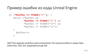 Пример ошибки из кода Unreal Engine
if (*Buffer == TCHAR('"')) {
while (*Buffer &&
*Buffer != TCHAR('"') &&
*Buffer != TCHAR('n') &&
*Buffer != TCHAR('r'))
{
Buffer++;
}
V637 Two opposite conditions were encountered. The second condition is always false.
Check lines: 310, 312. propertystruct.cpp 310
5/26
 