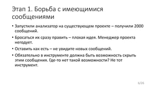 Этап 1. Борьба с имеющимися
сообщениями
• Запустили анализатор на существующем проекте – получили 2000
сообщений.
• Бросаться их сразу править – плохая идея. Менеджер проекта
негодует.
• Оставить как есть – не увидите новых сообщений.
• Обязательно в инструменте должна быть возможность скрыть
этим сообщения. Где-то нет такой возможности? Не тот
инструмент.
6/26
 