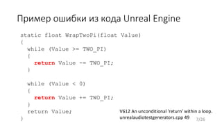 Пример ошибки из кода Unreal Engine
V612 An unconditional 'return' within a loop.
unrealaudiotestgenerators.cpp 49
static float WrapTwoPi(float Value)
{
while (Value >= TWO_PI)
{
return Value -= TWO_PI;
}
while (Value < 0)
{
return Value += TWO_PI;
}
return Value;
} 7/26
 