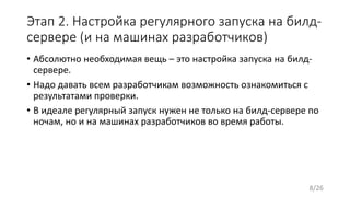 Этап 2. Настройка регулярного запуска на билд-
сервере (и на машинах разработчиков)
• Абсолютно необходимая вещь – это настройка запуска на билд-
сервере.
• Надо давать всем разработчикам возможность ознакомиться с
результатами проверки.
• В идеале регулярный запуск нужен не только на билд-сервере по
ночам, но и на машинах разработчиков во время работы.
8/26
 