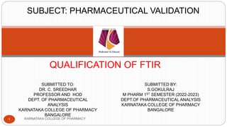QUALIFICATION OF FTIR
SUBMITTED TO:
DR. C. SREEDHAR
PROFESSOR AND HOD
DEPT. OF PHARMACEUTICAL
ANALYSIS
KARNATAKA COLLEGE OF PHARMACY
BANGALORE
SUBMITTED BY:
S.GOKULRAJ
M PHARM 1ST SEMESTER (2022-2023)
DEPT.OF PHARMACEUTICAL ANALYSIS
KARNATAKA COLLEGE OF PHARMACY
BANGALORE
SUBJECT: PHARMACEUTICAL VALIDATION
1 KARNATAKA COLLEGE OF PHARMACY
 
