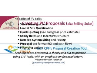 The basics of PV Sales
       Creating PV Proposals (aka Selling Solar)
    Sales Team structure
    Lead & Site Qualification
    Quick Quoting (size and gross price estimate)
    Utility Rates and Incentives structure
    Detailed System Sizing and Pricing
    Proposal pro forma (ROI and cash flow)
    Financing options CPF’s Proposal Creation Tool
                  with
These topics are presented in theory and put to practice
using CPF Tools, with an emphasis on financial return.
                Presented by Jock Patterson
              (jpatterson@cleanpowerfinance.com)
 