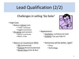 Lead Qualification (2/2)
          Challenges in selling ‘Go Solar’

• High Cost:
    • Reduce Upfront cost:
         • “Float” incentives
         • Suggest Loan/Lease
    • On-going cost concern:          • Appearance:
         • Admin is up-to-you             • Aesthetics: architectural clash
         • Maint. is low                   • Visibility: Can you hide it?


    • Return on Investment (ROI)           • Tomorrow will be better, right?
         • IRR (commercial)                    • Price
         • Payback Period (residential)         • Technology
         • Resale Value (Com & Res)


                                                                               10
 