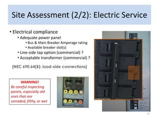 Site Assessment (2/2): Electric Service
• Electrical compliance
    • Adequate power panel
         • Bus & Main Breaker Amperage rating
         • Available breaker slot(s)
    • Line-side tap option (commercial) ?
    • Acceptable transformer (commercial) ?

 [NEC 690.64(B): load-side connections]


      WARNING!
Be careful inspecting
panels, especially old
ones that are
corroded, filthy, or wet


                                                12
 