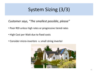 System Sizing (3/3)

Customer says, “The smallest possible, please”

• Poor ROI unless high rates or progressive tiered rates

• High Cost per Watt due to fixed costs

• Consider micro-inverters v. small string inverter




                                                           15
 