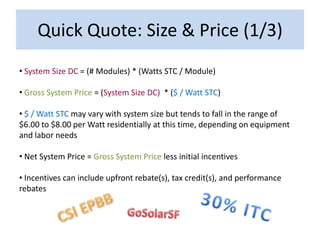 Quick Quote: Size & Price (1/3)
• System Size DC = (# Modules) * (Watts STC / Module)

• Gross System Price = (System Size DC) * ($ / Watt STC)

• $ / Watt STC may vary with system size but tends to fall in the range of
$6.00 to $8.00 per Watt residentially at this time, depending on equipment
and labor needs

• Net System Price = Gross System Price less initial incentives

• Incentives can include upfront rebate(s), tax credit(s), and performance
rebates
 