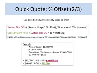 Quick Quote: % Offset (2/3)
                    Size based on how much utility usage to offset


System Size DC = ( (Annual Usage * % offset) / Operational Effectiveness )

Gross System Price = System Size DC * ($ / Watt STC)
[ Note: kWh and Watt are canceled out leaving “$” : (Annual kWh) / (Annual kWh/Watt) * ($ / Watt) ]


                   Example
                         • Annual Usage = 12,000 kWh
                         • % Offset = 80%
                         • Operational Effectiveness = Annual 1.5 kwh/Watt
                         • $ / Watt stc = $6.50

                   = (12,000 * .8) / 1.50 = 6,400 Watts
                   = ( 6,400 * 6.50) = $41,600
 