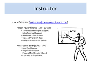 Instructor

• Jock Patterson (jpatterson@cleanpowerfinance.com)

    • Clean Power Finance (5/09 - current)
         • Tools Product Design & Support
         • Sales Technical Support
         • Newsletter Contributions
         • Trainer: PV and CPF Tools
         • General In-house ‘PV’ person

    • Real Goods Solar (10/06 – 6/08)
         • Lead Qualification
         • Proposal Generation
         • Proposal Tool Creation (Excel)
         • CRM Tool Management
 