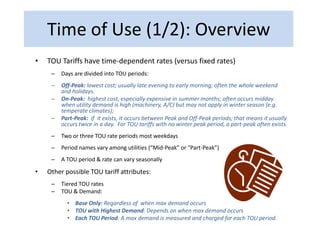 Time of Use (1/2): Overview
•   TOU Tariffs have time-dependent rates (versus fixed rates)
     –   Days are divided into TOU periods:
     –   Off-Peak: lowest cost; usually late evening to early morning; often the whole weekend
         and holidays.
     –   On-Peak: highest cost, especially expensive in summer months; often occurs midday
         when utility demand is high (machinery, A/C) but may not apply in winter season (e.g.
         temperate climates);
     –   Part-Peak: if it exists, it occurs between Peak and Off-Peak periods; that means it usually
         occurs twice in a day. For TOU tariffs with no winter peak period, a part-peak often exists.
     –   Two or three TOU rate periods most weekdays
     –   Period names vary among utilities (“Mid-Peak” or “Part-Peak”)
     –   A TOU period & rate can vary seasonally

•   Other possible TOU tariff attributes:
     –   Tiered TOU rates
     –   TOU & Demand:
           • Base Only: Regardless of when max demand occurs
           • TOU with Highest Demand: Depends on when max demand occurs
           • Each TOU Period: A max demand is measured and charged for each TOU period.
 