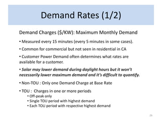 Demand Rates (1/2)
Demand Charges ($/KW): Maximum Monthly Demand
• Measured every 15 minutes (every 5 minutes in some cases).
• Common for commercial but not seen in residential in CA
• Customer Power Demand often determines what rates are
available for a customer.
• Solar may lower demand during daylight hours but it won’t
necessarily lower maximum demand and it’s difficult to quantify.
• Non-TOU : Only one Demand Charge at Base Rate
• TOU : Charges in one or more periods
    • Off-peak only
    • Single TOU period with highest demand
    • Each TOU period with respective highest demand

                                                                   29
 