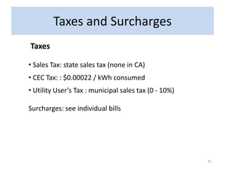 Taxes and Surcharges
Taxes

• Sales Tax: state sales tax (none in CA)
• CEC Tax: : $0.00022 / kWh consumed
• Utility User’s Tax : municipal sales tax (0 - 10%)

Surcharges: see individual bills




                                                       31
 