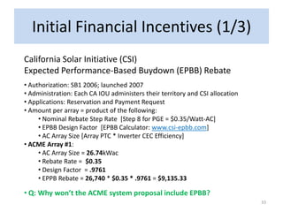 Initial Financial Incentives (1/3)
California Solar Initiative (CSI)
Expected Performance-Based Buydown (EPBB) Rebate
• Authorization: SB1 2006; launched 2007
• Administration: Each CA IOU administers their territory and CSI allocation
• Applications: Reservation and Payment Request
• Amount per array = product of the following:
     • Nominal Rebate Step Rate [Step 8 for PGE = $0.35/Watt-AC]
     • EPBB Design Factor [EPBB Calculator: www.csi-epbb.com]
     • AC Array Size [Array PTC * Inverter CEC Efficiency]
• ACME Array #1:
     • AC Array Size = 26.74kWac
     • Rebate Rate = $0.35
     • Design Factor = .9761
     • EPPB Rebate = 26,740 * $0.35 * .9761 = $9,135.33

• Q: Why won’t the ACME system proposal include EPBB?
                                                                               33
 