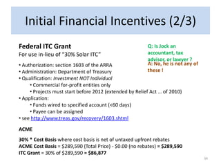 Initial Financial Incentives (2/3)
Federal ITC Grant                                        Q: Is Jock an
For use in-lieu of “30% Solar ITC”                       accountant, tax
                                                         advisor, or lawyer ?
• Authorization: section 1603 of the ARRA                A: No, he is not any of
• Administration: Department of Treasury                 these !
• Qualification: Investment NOT Individual
     • Commercial for-profit entities only
     • Projects must start before 2012 (extended by Relief Act … of 2010)
• Application:
     • Funds wired to specified account (<60 days)
     • Payee can be assigned
• see http://www.treas.gov/recovery/1603.shtml

ACME
30% * Cost Basis where cost basis is net of untaxed upfront rebates
ACME Cost Basis = $289,590 (Total Price) - $0.00 (no rebates) = $289,590
ITC Grant = 30% of $289,590 = $86,877
                                                                                   34
 